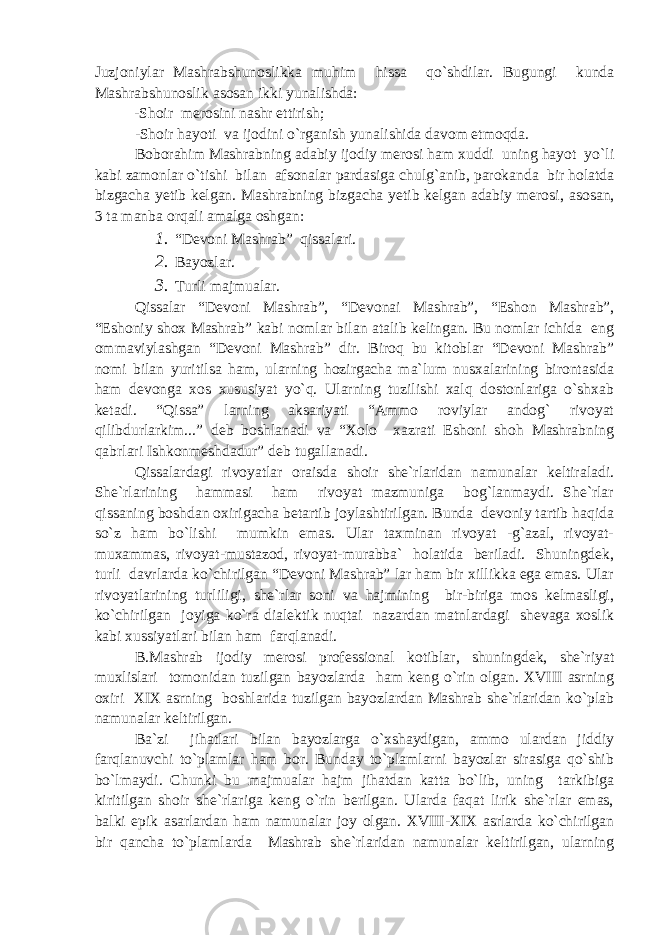 Juzjoniylar Mashrabshunoslikka muhim hissa qo`shdilar. Bugungi kunda Mashrabshunoslik asosan ikki yunalishda: -Shoir merosini nashr ettirish; -Shoir hayoti va ijodini o`rganish yunalishida davom etmoqda. Boborahim Mashrabning adabiy ijodiy merosi ham xuddi uning hayot yo`li kabi zamonlar o`tishi bilan afsonalar pardasiga chulg`anib, parokanda bir holatda bizgacha yetib kelgan. Mashrabning bizgacha yetib kelgan adabiy merosi , asosan , 3 ta manba orqali amalga oshgan: 1. “Devoni Mashrab” qissalari. 2. Bayozlar. 3. Turli majmualar. Qissalar “Devoni Mashrab”, “Devon a i Mashrab”, “Eshon Mashrab”, “Eshoniy shox Mashrab” kabi nomlar bilan atalib kelingan. Bu nomlar ichida eng ommaviylashgan “Devoni Mashrab” dir. Biroq bu kitoblar “Devoni Mashrab” nomi bilan yuritilsa ham, ularning hozirgacha ma`lum nusxalarining birontasida ham devonga xos xususiyat yo`q. Ularning tuzilishi xalq dostonlariga o`shxab ketadi. “Qissa” larning aksariyati “Ammo roviylar andog` rivoyat qilibdurlarkim...” deb boshlanadi va “Xolo xazrati Eshoni shoh Mashrabning qabrlari Ishkonmeshdadur” deb tugallanadi. Qissalardagi rivoyatlar oraisda shoir she`rlaridan namunalar keltiraladi. She`rlarining hammasi ham rivoyat mazmuniga bog`lanmaydi. She`rlar qissaning boshdan oxirigacha betartib joylashtirilgan. Bunda devoniy tartib haqida so`z ham bo`lishi mumkin emas. Ular taxminan rivoyat -g`azal, rivoyat- muxammas, rivoyat-mustazod, rivoyat-murabba` holatida beriladi. Shuningdek, turli davrlarda ko`chirilgan “Devoni Mashrab” lar ham bir xillikka ega emas. Ular rivoyatlarining turliligi, she`rlar soni va hajmining bir-biriga mos kelmasligi, ko`chirilgan joyiga ko`ra dialektik nuqtai nazardan matnlardagi shevaga xoslik kabi xussiyatlari bilan ham farqlanadi. B.Mashrab ijodiy merosi professional kotiblar, shuningdek, she`riyat muxlislari tomonidan tuzilgan bayozlarda ham keng o`rin olgan. XVIII asrning oxiri XIX asrning boshlarida tuzilgan bayozlardan Mashrab she`rlaridan ko`plab namunalar keltirilgan. Ba`zi jihatlari bilan bayozlarga o`xshaydigan, ammo ulardan jiddiy farqlanuvchi to`plamlar ham bor. Bunday to`plamlarni bayozlar sirasiga qo`shib bo`lmaydi. Chunki bu majmualar hajm jihatdan katta bo`lib, uning tarkibiga kiritilgan shoir she`rlariga keng o`rin berilgan. Ularda faqat lirik she`rlar emas, balki epik asarlardan ham namunalar joy olgan. XVIII-XIX asrlarda ko`chirilgan bir qancha to`plamlarda Mashrab she`rlaridan namunalar keltirilgan, ularning 