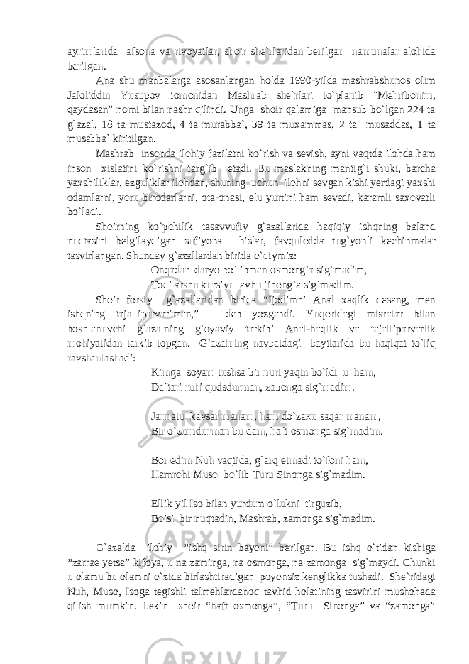 ayrimlarida afsona va rivoyatlar, shoir she`rlaridan berilgan namunalar alohida berilgan. Ana shu manbalarga asosanlangan holda 1990-yilda mashrabshunos olim Jaloliddin Yusupov tomonidan Mashrab she`rlari to`planib “Mehribonim, qaydasan” nomi bilan nashr qilindi. Unga shoir qalamiga mansub bo`lgan 224 ta g`azal, 18 ta mustazod, 4 ta murabba`, 39 ta muxammas, 2 ta musaddas, 1 ta musabba` kiritilgan. Mashrab insonda ilo h iy fazilatni k o` rish va sevish , ayni vaqtda ilohda ham inson xislatini ko`rishni targ`ib etadi. Bu maslakning mantig`i shuki, barcha yaxshiliklar, ezguliklar ilohdan, shuning uchun ilohni sevgan kishi yerdagi yaxshi odamlarni, yoru birodarlarni, ota-onasi, elu yurtini ham sevadi, karamli saxovatli bo`ladi. Shoirning ko`pchilik tasavvufiy g`azallarida haqiqiy ishqning baland nuqtasini belgilaydigan sufiyona hislar, favqulodda tug`yonli kechinmalar tasvirlangan. Shunday g`azallardan birida o`qiymiz: Onqadar daryo bo`libman osmong`a sig`madim, Toqi arshu kursiyu lavhu jihong`a sig`madim. Shoir forsiy g`azallaridan birida “Ijodimni Anal xaqlik desang, men ishqning tajalliparvariman,” – deb yozgandi. Yuqoridagi misralar bilan boshlanuvchi g`azalning g`oyaviy tarkibi Anal-haqlik va tajalliparvarlik mohiyatidan tarkib topgan. G`azalning navbatdagi baytlarida bu haqiqat to`liq ravshanlashadi: Kimga soyam tushsa bir nuri yaqin bo`ldi u ham, Daftari ruhi qudsdurman, zabonga sig`madim. Jannatu kavsar manam, ham do`zaxu saqar manam, Bir o`zumdurman bu dam, haft osmonga sig`madim. Bor edim Nuh vaqtida, g`arq etmadi to`foni ham, Hamrohi Muso bo`lib Turu Sinonga sig`madim. Ellik yil Iso bilan yurdum o`lukni tirguzib, Boisi bir nuqtadin, Mashrab, zamonga sig`madim. G`azalda ilohiy “ishq sirin bayoni” berilgan. Bu ishq o`tidan kishiga “zarrae yetsa” kifoya, u na zaminga, na osmonga, na zamonga sig`maydi. Chunki u olamu bu olamni o`zida birlashtiradigan poyonsiz kenglikka tushadi. She`ridagi Nuh, Muso, Isoga tegishli talmehlardanoq tavhid holatining tasvirini mushohada qilish mumkin. Lekin shoir “haft osmonga”, “Turu Sinonga” va “zamonga” 