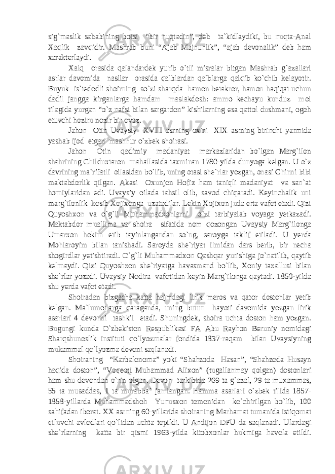 sig`maslik sababining boisi “bir nuqtadin”, deb ta`kidlaydiki, bu nuqta-Anal Xaqlik zavqidir. Mashrab buni “Ajab Majnunlik”, “ajab devonalik” deb ham xarakterlaydi. Xalq orasida qalandardek yurib o`tli misralar bitgan Mashrab g`azallari asrlar davomida nasllar orasida qalblardan qalblarga qalqib ko`chib kelayotir. Buyuk is`tedodli shoirning so`zi sharqda hamon betakror, hamon haqiqat uchun dadil jangga kirganlarga hamdam maslakdosh: ammo kechayu kunduz mol tilagida yurgan “o`z nafsi bilan sargardon” kishilarning esa qattol dushmani, ogoh etuvchi hoziru nozir bir ovoz. Jahon Otin Uvaysiy XVIII asrning oxiri XIX asrning birinchi yarmida yashab ijod etgan mashhur o`zbek shoirasi. Jahon Otin qadimiy madaniyat markazlaridan bo`lgan Marg`ilon shahrining Childuxtaron mahallasida taxminan 1780-yilda dunyoga kelgan. U o`z davrining ma`rifatli oilasidan bo`lib, uning otasi she`rlar yozgan, onasi Chinni bibi maktabdorlik qilgan. Akasi Oxunjon Hofiz ham taniqli madaniyat va san`at homiylaridan edi. Uvaysiy oilada tahsil olib, savod chiqaradi. Keyinchalik uni marg`ilonlik kosib Xojixonga uzatadilar. Lekin Xojixon juda erta vafot etadi. Qizi Quyoshxon va o`g`li Muhammadxonlarni o`zi tarbiyalab voyaga yetkazadi. Maktabdor muallima va shoira sifatida nom qozongan Uvaysiy Marg`ilonga Umarxon hokim etib tayinlangandan so`ng, saroyga taklif etiladi. U yer d a Mohlaroyim bilan tanishadi. Saroyda she`riyat ilmidan dars berib, bir necha shogirdlar yetishtiradi. O`g`li Muhammadxon Qashqar yurishiga jo`natilib, qaytib kelmaydi. Qizi Quyoshxon she`riyatga havasmand bo`lib, Xoniy taxallusi bilan she`rlar yozadi. Uvaysiy Nodira vafotidan keyin Marg`ilonga qaytadi. 1850-yilda shu yerda vafot etadi. Shoiradan bizgacha katta hajmdagi lirik meros va qator dostonlar yetib kelgan. Ma`lumotlarga qaraganda, uning butun hayoti davomida yozgan lirik asarlari 4 devonni tashkil etadi. Shuningdek, shoira uchta doston ham yozgan. Bugungi kunda O`zbekiston Respublikasi FA Abu Rayhon Beruniy nomidagi Sharqshunoslik instituti qo`lyozmalar fondida 1837-raqam bilan Uvaysiyning mukammal qo`lyozma devoni saqlanadi. Shoiraning “Karbalonoma” yoki “Shahzoda Hasan”, “Shahzoda Husayn haqida doston”, “Voqeoti Muhammad Alixon” (tugallanmay qolgan) dostonlari ham shu devondan o`rin olgan. Devon tarkibida 269 ta g`azal, 29 ta muxammas, 55 ta musaddas, 1 ta murabba` jamlangan. Hamma asarlari o`zbek tilida 1857- 1858-yillarda Muhammadshoh Yunusxon tomonidan ko`chirilgan bo`lib, 100 sahifadan iborat. XX asrning 60-yillar i da shoiraning Marhamat tumanida istiqomat qiluvchi avlodlari qo`lidan uchta topildi. U Andijon DPU da saqlanadi. Ulardagi she`rlarning katta bir qismi 1963-yilda kitobxonlar hukmiga havola etildi. 