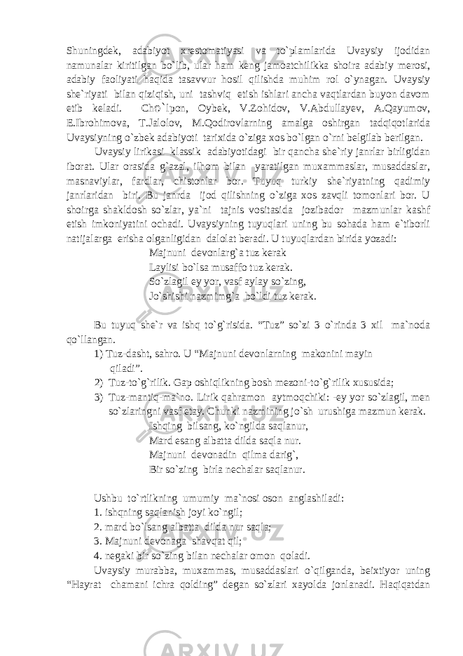 Shuningdek, adabiyot xrestomatiyasi va to`plamlarida Uvaysiy ijodidan namunalar kiritilgan bo`lib, ular ham keng jamoatchilikka shoira adabiy merosi, adabiy faoliyati haqida tasavvur hosil qilishda muhim rol o`ynagan. Uvaysiy she`riyati bilan qiziqish, uni tashviq etish ishlari ancha vaqtlardan buyon davom etib keladi. Ch o` lpon, Oybek, V.Zohidov, V.Abdullayev, A.Qayumov, E.Ibrohimova, T.Jalolov, M.Qodirovlarning amalga oshirgan tadqiqotlarida Uvaysiyning o`zbek adabiyoti tarixida o`ziga xos bo`lgan o`rni belgilab berilgan. Uvaysiy lirikasi klassik adabiyotidagi bir qancha she`riy janrlar birligidan iborat. Ular orasida g`azal, ilhom bilan yaratilgan muxammaslar, musaddaslar, masnaviylar, fardlar, chistonlar bor. Tuyuq turkiy she`riyatning qadimiy janrlaridan biri. Bu janrda ijod qilishning o`ziga xos zavqli tomonlari bor. U shoirga shakldosh so`zlar, ya`ni tajnis vositasida jozibador mazmunlar kashf etish imkoniyatini ochadi. Uvaysiyning tuyuqlari uning bu sohada ham e`tiborli natijalarga erisha olganligidan dalolat beradi. U tuyuqlardan birida yozadi: Majnuni devonlarg`a tuz kerak Laylisi bo`lsa musaffo tuz kerak. So`zlagil ey yor, vasf aylay so`zing, Jo`shishi nazmimg`a bo`ldi tuz kerak. Bu tuyuq she`r va ishq to`g`risida. “Tuz” so`zi 3 o`rinda 3 xil ma`noda qo`llangan. 1) Tuz-dasht, sahro. U “Majnuni devonlarning makonini mayin qiladi”. 2) Tuz-to`g`rilik. Gap oshiqlikning bosh mezoni-to`g`rilik xususida; 3) Tuz-mantiq-ma`no. Lirik qahramon aytmoqchiki: -ey yor so`zlagil, men so`zlaringni vasf etay. Chunki nazmining jo`sh urushiga mazmun kerak. Ishqing bilsang, ko`ngilda saqlanur, Mard esang albatta dilda saqla nur. Majnuni devonadin qilma darig`, Bir so`zing birla nechalar saqlanur. Ushbu to`rtlikning umumiy ma`nosi oson anglashiladi: 1. ishqning saqlanish joyi ko`ngil; 2. mard bo`lsang albatta dilda nur saqla; 3. Majnuni devonaga shavqat qil; 4. negaki bir so`zing bilan nechalar omon qoladi. Uvaysiy murab b a, muxammas, musaddaslari o`qilganda, beixtiyor uning “Hayrat chamani ichra qolding” degan so`zlari xayolda jonlanadi. Haqiqatdan 