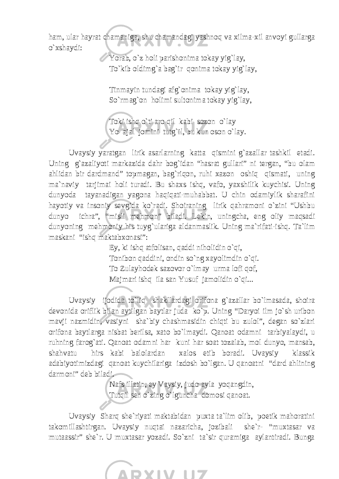 ham, ular hayrat chamaniga, shu chamandagi yashnoq va xilma-xil anvoyi gullarga o`xshaydi: Yorab, o`z holi parishonima tokay yig`lay, To`kib oldimg`a bag`ir qonima tokay yig`lay, Tinmayin tundagi afg`onima tokay yig`lay, So`rmag`on holimi sultonima tokay yig`lay, Toki ishq o`ti aro qil kabi sozon o`lay Yo aja l jomini tutg`il, bu kun oson o`lay. Uvaysiy yaratgan lirik asarlarning katta qismini g`azallar tashkil etadi. Uning g`azaliyoti markazida dahr bog`idan “hasrat gullari” ni tergan, “bu olam ahlidan bir dardmand” topmagan, bag`riqon, ruhi xazon oshiq qismati, uning ma`naviy tarjimai holi turadi. Bu shaxs ishq, vafo, yaxshilik kuychisi. Uning dunyoda tayanadigan yagona haqiqati-muhabbat. U chin odamiylik sharafini hayotiy va insoniy sevgida ko`radi. Shoiraning lirik qahramoni o`zini “Ushbu dunyo ichra”, “misli mehmon” biladi. Lekin, uningcha, eng oliy maqsadi dunyoning mehmoniy his tuyg`ulariga aldanmaslik. Uning ma`rifati-ishq. Ta`lim maskani “ishq maktabxonasi”: Ey, ki ishq atfolisan, qaddi niholidin o`qi, Tonibon qaddini, ondin so`ng xayolimdin o`qi. To Zulayhodek sazovor o`lmay urma lofi qof, Majmari ishq ila san Yusuf jamolidin o`qi... Uvaysiy ijodida to`liq shakllardagi orifona g`azallar bo`lmasada, shoira devonida oriflik bilan aytilgan baytlar juda ko`p. Uning “Daryoi ilm jo`sh uribon mavji nazmidin, vasiyni sha`biy chashmasidin chiqti bu zulol”, degan so`zlari orifona baytlarga nisbat berilsa, xato bo`lmaydi. Qanoat odamni tarbiyalaydi, u ruhning farog`ati. Qanoat odamni har kuni har soat tozalab, mol dunyo, mansab, shahvatu hirs kabi balolardan xalos etib boradi. Uvaysiy klassik adabiyotimizdagi qanoat kuychilariga izdosh bo`lgan. U qanoatni “dard ahlining darmoni” deb biladi. Nafs illatin, ey Vaysiy, judo ayla yoqangdin, Tutqil sen o`zing o`lguncha domosi qanoat. Uvaysiy Sharq she`riyati maktabidan puxta ta`lim olib, poetik mahoratini takomillashtirgan. Uvaysiy nuqtai nazaricha, jozibali she`r- “muxtasar va mutaassir” she`r. U muxtasar yozadi. So`zni ta`sir quramiga aylantiradi. Bunga 