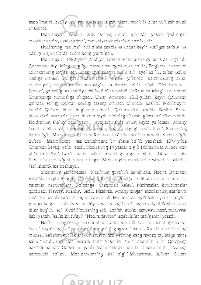 esa xilma-xil badiiy usul va vositalar izlash, ularni mohirlik bilan qo`llash orqali erishiladi. Mohlaroyim Nodira XIX asrning birinchi yarmida yashab ijod etgan mashhur shoira, davlat arbobi, madaniyat va adabiyot homiysidir. Nodiraning tarjimai holi o`sha davrda va undan keyin yozilgan tarixiy va adabiy majmualarda ancha keng yoritilgan. Mohlaroyim 1792-yilda Andijon hokimi Rahmonqulbiy oilasida tug`iladi. Rahmonqulbiy Ming urug`iga mansub zadogonlardan bo`lib, Farg`ona hukmdori Olimxonning tog`asi edi. Onasi Oyshabegim ma`rifatli ayol bo`lib, oilasi Bobur nasliga mansub bo`lgan. Nodira tahsil olgan yillarida xalqimizning tarixi, madaniyati, ma`naviyatidan yaxshigina xabardor bo`lib o`sdi. O`zi ham aql- farosati, go`zalligi va she`riy qobiliyati bilan tanildi. 1807-yilda Marg`ulon hokimi Umarxonga turmushga chiqadi. Umar Amirxon 1810-yildan keyin (Olimxon qatlidan so`ng) Qo`qon xonligi taxtiga o`tiradi. Shundan boshlab Mohlaroyim taqdiri Qo`qon bilan bog`lanib qoladi. Qo`qondalik paytida Nodira Sharq klassiklari asarlarini qunt bilan o`qiydi, o`zining dilkash g`azallari bilan tanildi. Noidraning she`riy qobiliyatini rivojlantirishda uning hayot yo`ldoshi, Amiriy taxallusi bilan she`rlar yozgan Umarxonning homiyligi sezilarli edi. Shoiraning katta o`g`li Muhammad Ali ham Xon taxallusi bilan she`rlar yozadi. Kichik o`g`li Sulton Mahmudxon esa donishmand bir shaxs bo`lib yetishadi. 1822-yilda Umarxon bevaqt vafot etadi. Nodiraning 14 yashar o`g`li Muhammad Alixon xon qilib ko`tariladi. Lekin katta hudidni o`z ichiga olgan davlatni 14 yashar bola idora qila olmasligini nazarda tutgan Mohlaroyim mamlakat boshqarish ishlarida faol ishtirok eta boshlaydi. Shoiraning zamondoshi Xotifning guvohlik berishicha, Nodira Umarxon vafotidan keyin Farg`ona, Toshkent, Xo`jand, Andijon kabi shaharlardan olimlar, xattotlar, naqqoshlarni Qo`qonga chaqirtirib keladi. Madrasalar, kutubxonalar qurdiradi. Navoiy, Fuzuliy, Bedil, Mashrab, Amiriy singari shoirlarning asarlarini nasta`liq xatida ko`chirtirib, muqovalatadi. Manbalarda aytilishicha, o`sha paytda yuzaga kelgan madaniy va adabiy hayot yangiliklarining aksariyati Nodira nomi bilan bog`liq edi. Xotif Nodiraning aqli donish, adolat, saxovat, insof, muruvvat kabi yaxshi fazilatlari tufayli “Nodira davron” laqabi bilan tanilganini yozadi. Nodira nihoyatda murakkab bir sharoitda yashadi. U mamlakatning ichki va tashqi hayotidagi o`ta ziddiyatli vaziyatning guvohi bo`ldi. Xonliklar o`rtasidagi muttasil kelishmovchiliklar Mohlaroyim faoliyatining keng ravnaq topishiga rahna solib turardi. Oqibatda Buxoro amiri Nasrullo turli bahonalar bilan Qo`qonga bostirib boradi. Go`yo bu yerda izdan chiqqan shariat ahkomlarini nizomga solmoqchi bo`ladi. Mohlaroyimning ikki o`g`li-Muhammad Alixon, Sulton 