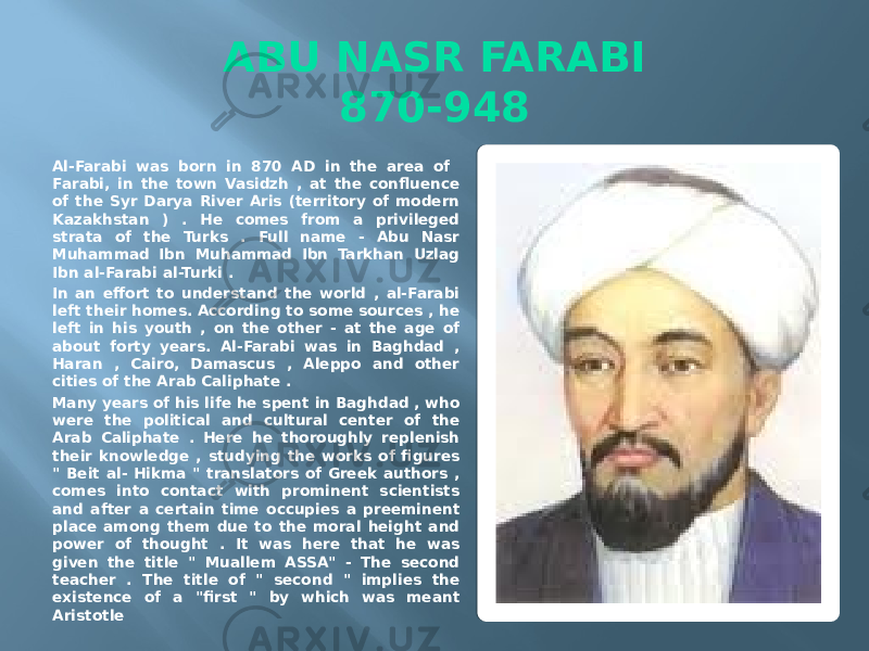ABU NASR FARABI 870-948 Al-Farabi was born in 870 AD in the area of Farabi, in the town Vasidzh , at the confluence of the Syr Darya River Aris (territory of modern Kazakhstan ) . He comes from a privileged strata of the Turks . Full name - Abu Nasr Muhammad Ibn Muhammad Ibn Tarkhan Uzlag Ibn al-Farabi al-Turki . In an effort to understand the world , al-Farabi left their homes. According to some sources , he left in his youth , on the other - at the age of about forty years. Al-Farabi was in Baghdad , Haran , Cairo, Damascus , Aleppo and other cities of the Arab Caliphate . Many years of his life he spent in Baghdad , who were the political and cultural center of the Arab Caliphate . Here he thoroughly replenish their knowledge , studying the works of figures &#34; Beit al- Hikma &#34; translators of Greek authors , comes into contact with prominent scientists and after a certain time occupies a preeminent place among them due to the moral height and power of thought . It was here that he was given the title &#34; Muallem ASSA&#34; - The second teacher . The title of &#34; second &#34; implies the existence of a &#34;first &#34; by which was meant Aristotle 