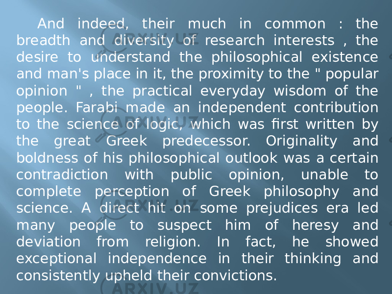 And indeed, their much in common : the breadth and diversity of research interests , the desire to understand the philosophical existence and man&#39;s place in it, the proximity to the &#34; popular opinion &#34; , the practical everyday wisdom of the people. Farabi made an independent contribution to the science of logic, which was first written by the great Greek predecessor. Originality and boldness of his philosophical outlook was a certain contradiction with public opinion, unable to complete perception of Greek philosophy and science. A direct hit on some prejudices era led many people to suspect him of heresy and deviation from religion. In fact, he showed exceptional independence in their thinking and consistently upheld their convictions. 