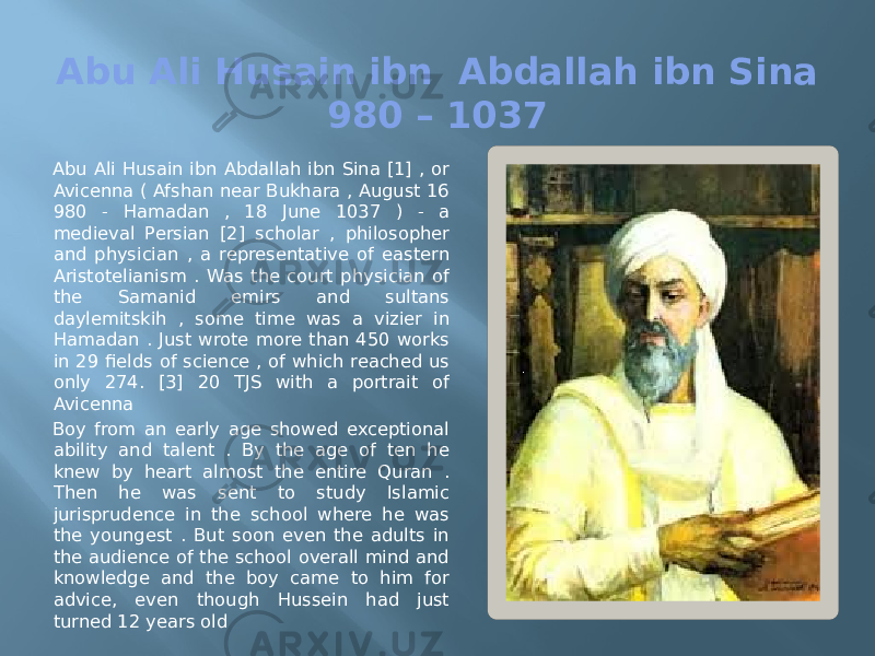 Abu Ali Husain ibn Abdallah ibn Sina 980 – 1037 Abu Ali Husain ibn Abdallah ibn Sina [1] , or Avicenna ( Afshan near Bukhara , August 16 980 - Hamadan , 18 June 1037 ) - a medieval Persian [2] scholar , philosopher and physician , a representative of eastern Aristotelianism . Was the court physician of the Samanid emirs and sultans daylemitskih , some time was a vizier in Hamadan . Just wrote more than 450 works in 29 fields of science , of which reached us only 274. [3] 20 TJS with a portrait of Avicenna Boy from an early age showed exceptional ability and talent . By the age of ten he knew by heart almost the entire Quran . Then he was sent to study Islamic jurisprudence in the school where he was the youngest . But soon even the adults in the audience of the school overall mind and knowledge and the boy came to him for advice, even though Hussein had just turned 12 years old 