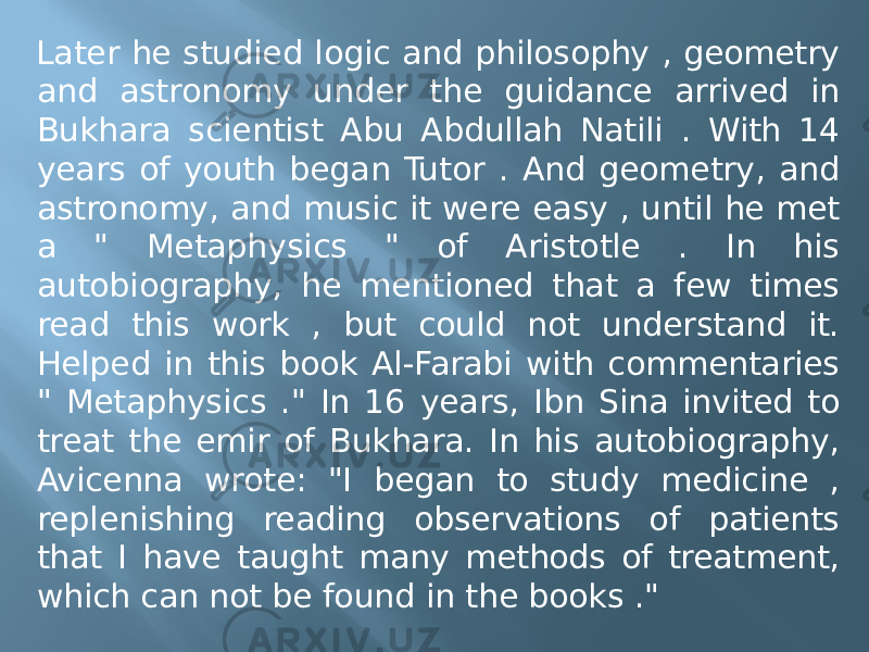 Later he studied logic and philosophy , geometry and astronomy under the guidance arrived in Bukhara scientist Abu Abdullah Natili . With 14 years of youth began Tutor . And geometry, and astronomy, and music it were easy , until he met a &#34; Metaphysics &#34; of Aristotle . In his autobiography, he mentioned that a few times read this work , but could not understand it. Helped in this book Al-Farabi with commentaries &#34; Metaphysics .&#34; In 16 years, Ibn Sina invited to treat the emir of Bukhara. In his autobiography, Avicenna wrote: &#34;I began to study medicine , replenishing reading observations of patients that I have taught many methods of treatment, which can not be found in the books .&#34; 