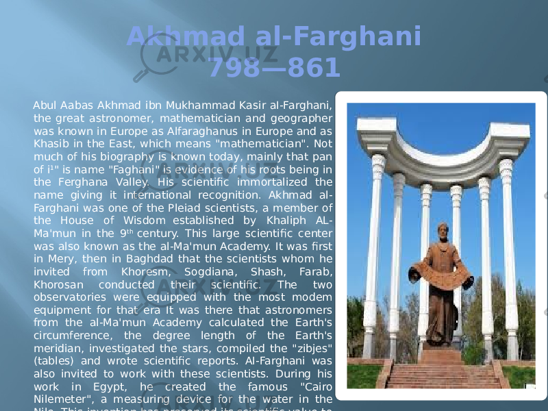 Akhmad al-Farghani 798—861 Abul Aabas Akhmad ibn Mukhammad Kasir aI-Farghani, the great astronomer, mathematician and geographer was known in Europe as Alfaraghanus in Europe and as Khasib in the East, which means &#34;mathematician&#34;. Not much of his biography is known today, mainly that pan of i 1 &#34; is name &#34;Faghani&#34; is evidence of his roots being in the Ferghana Valley. His scientific immortalized the name giving it international recognition. Akhmad al- Farghani was one of the Pleiad scientists, a member of the House of Wisdom  established by Khaliph AL- Ma&#39;mun in the 9 th  century. This large scientific center was also known as the al-Ma&#39;mun Academy. It was first in Mery, then in Baghdad that the scientists whom he invited from Khoresm, Sogdiana, Shash, Farab, Khorosan conducted their scientific. The two observatories were equipped with the most modem equipment for that era It was there that astronomers from the al-Ma&#39;mun Academy calculated the Earth&#39;s circumference, the degree length of the Earth&#39;s meridian, investigated the stars, compiled the &#34;zibjes&#34; (tables) and wrote scientific reports. AI-Farghani was also invited to work with these scientists. During his work in Egypt, he created the famous &#34;Cairo Nilemeter&#34;, a measuring device for the water in the Nile. This invention has preserved its scientific value to this day, used for the construction of the Aswan Dam. 