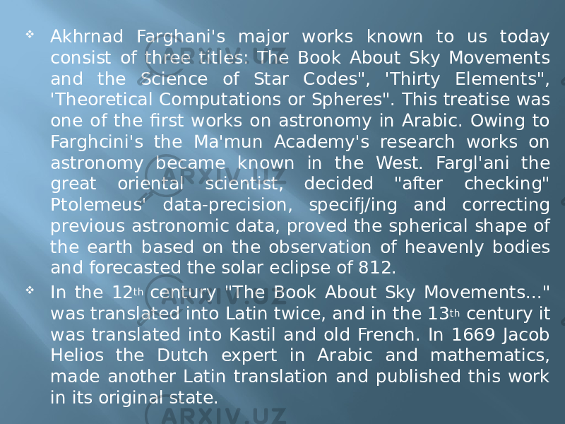  Akhrnad Farghani&#39;s major works known to us today consist of three titles: The Book About Sky Movements and the Science of Star Codes&#34;, &#39;Thirty Elements&#34;, &#39;Theoretical Computations or Spheres&#34;. This treatise was one of the first works on astronomy in Arabic. Owing to Farghcini&#39;s the Ma&#39;mun Academy&#39;s research works on astronomy became known in the West. Fargl&#39;ani the great oriental scientist, decided &#34;after checking&#34; Ptolemeus&#39; data-precision, specifj/ing and correcting previous astronomic data, proved the spherical shape of the earth based on the observation of heavenly bodies and forecasted the solar eclipse of 812.  In the 12 th  century &#34;The Book About Sky Movements...&#34; was translated into Latin twice, and in the 13 th  century it was translated into Kastil and old French. In 1669 Jacob Helios the Dutch expert in Arabic and mathematics, made another Latin translation and published this work in its original state. 
