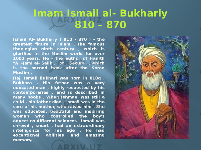 Imam Ismail al- Bukhariy 810 – 870 Ismail Al- Bukhariy ( 810 - 870 ) - the greatest figure in Islam , the famous theologian ninth century , which is glorified in the Muslim world for over 1000 years. He - the author of Hadith &#34;Al -Jami al- Salih ,&#34; or &#34; Secure &#34;, which is the second book after the Koran Muslim . Haji Ismail Bukhari was born in 810g . Bukhara . His father was a very educated man , highly respected by his contemporaries , and is described in many books . When Ishmael was still a child , his father died . Ismail was in the care of his mother, who raised him . She was educated, beautiful and inspiring woman who controlled the boy&#39;s education different sciences . Ismail was shrewd , smart , had an extraordinary intelligence for his age . He had exceptional abilities and amazing memory. 