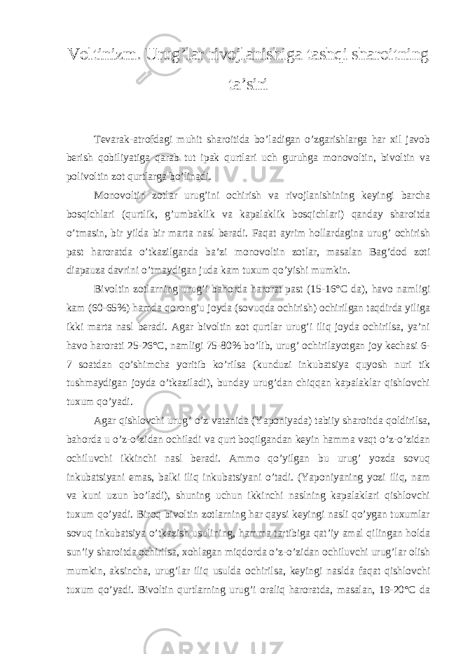 Voltinizm. Urug’lar rivojlanishiga tashqi sharoitning ta’siri Tevarak-atrofdagi muhit sharoitida bo’ladigan o’zgarishlarga har xil javob berish qobiliyatiga qarab tut ipak qurtlari uch guruhga monovoltin, bivoltin va polivoltin zot qurtlarga bo’linadi. Monovoltin zotlar urug’ini ochirish va rivojlanishining keyingi barcha bosqichlari (qurtlik, g’umbaklik va kapalaklik bosqichlari) qanday sharoitda o’tmasin, bir yilda bir marta nasl beradi. Faqat ayrim hollardagina urug’ ochirish past haroratda o’tkazilganda ba’zi monovoltin zotlar, masalan Bag’dod zoti diapauza davrini o’tmaydigan juda kam tuxum qo’yishi mumkin. Bivoltin zotlarning urug’i bahorda harorat past (15-16°C da), havo namligi kam (60-65%) hamda qorong’u joyda (sovuqda ochirish) ochirilgan taqdirda yiliga ikki marta nasl beradi. Agar bivoltin zot qurtlar urug’i iliq joyda ochirilsa, ya’ni havo harorati 25-26°C, namligi 75-80% bo’lib, urug’ ochirilayotgan joy kechasi 6- 7 soatdan qo’shimcha yoritib ko’rilsa (kunduzi inkubatsiya quyosh nuri tik tushmaydigan joyda o’tkaziladi), bunday urug’dan chiqqan kapalaklar qishlovchi tuxum qo’yadi. Agar qishlovchi urug’ o’z vatanida (Yaponiyada) tabiiy sharoitda qoldirilsa, bahorda u o’z-o’zidan ochiladi va qurt boqilgandan keyin hamma vaqt o’z-o’zidan ochiluvchi ikkinchi nasl beradi. Ammo qo’yilgan bu urug’ yozda sovuq inkubatsiyani emas, balki iliq inkubatsiyani o’tadi. (Yaponiyaning yozi iliq, nam va kuni uzun bo’ladi), shuning uchun ikkinchi naslning kapalaklari qishlovchi tuxum qo’yadi. Biroq bivoltin zotlarning har qaysi keyingi nasli qo’ygan tuxumlar sovuq inkubatsiya o’tkazish usulining, hamma tartibiga qat’iy amal qilingan holda sun’iy sharoitda ochirilsa, xohlagan miqdorda o’z-o’zidan ochiluvchi urug’lar olish mumkin, aksincha, urug’lar iliq usulda ochirilsa, keyingi naslda faqat qishlovchi tuxum qo’yadi. Bivoltin qurtlarning urug’i oraliq haroratda, masalan, 19-20°C da 