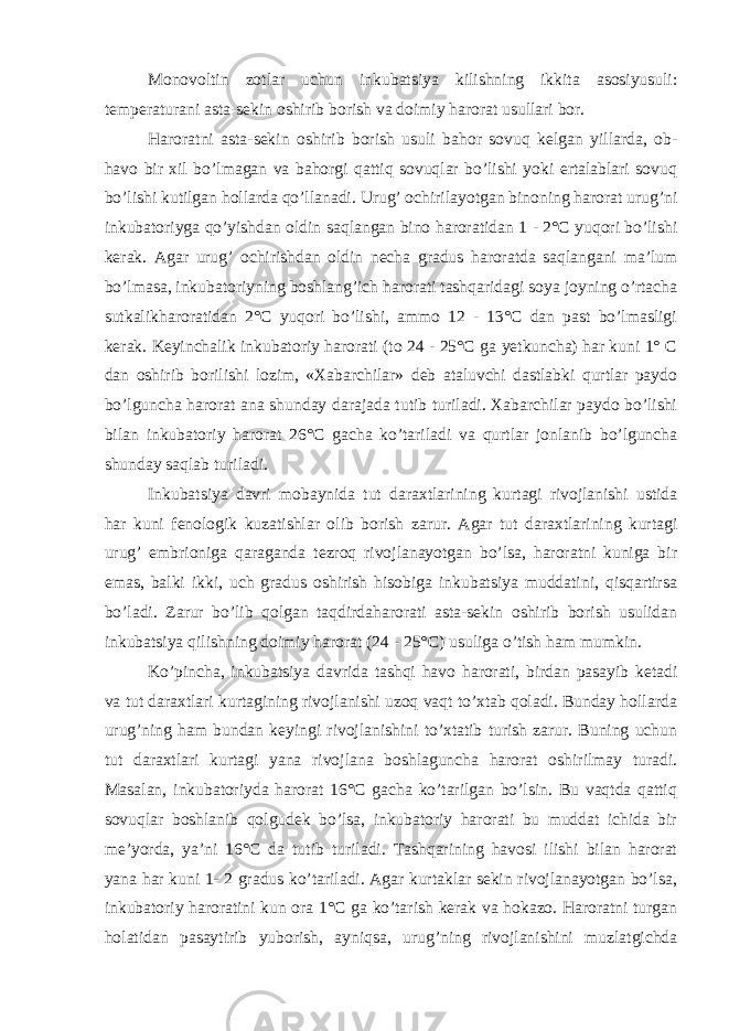 Monovoltin zotlar uchun inkubatsiya kilishning ikkita asosiyusuli: temperaturani asta-sekin oshirib borish va doimiy harorat usullari bor. Haroratni asta-sekin oshirib borish usuli bahor sovuq kelgan yillarda, ob- havo bir xil bo’lmagan va bahorgi qattiq sovuqlar bo’lishi yoki ertalablari sovuq bo’lishi kutilgan hollarda qo’llanadi. Urug’ ochirilayotgan binoning harorat urug’ni inkubatoriyga qo’yishdan oldin saqlangan bino haroratidan 1 - 2°C yuqori bo’lishi kerak. Agar urug’ ochirishdan oldin necha gradus haroratda saqlangani ma’lum bo’lmasa, inkubatoriyning boshlang’ich harorati tashqaridagi soya joyning o’rtacha sutkalikharoratidan 2°C yuqori bo’lishi, ammo 12 - 13°C dan past bo’lmasligi kerak. Keyinchalik inkubatoriy harorati (to 24 - 25°C ga yetkuncha) har kuni 1° C dan oshirib borilishi lozim, «Xabarchilar» deb ataluvchi dastlabki qurtlar paydo bo’lguncha harorat ana shunday darajada tutib turiladi. Xabarchilar paydo bo’lishi bilan inkubatoriy harorat 26°C gacha ko’tariladi va qurtlar jonlanib bo’lguncha shunday saqlab turiladi. Inkubatsiya davri mobaynida tut daraxtlarining kurtagi rivojlanishi ustida har kuni fenologik kuzatishlar olib borish zarur. Agar tut daraxtlarining kurtagi urug’ embrioniga qaraganda tezroq rivojlanayotgan bo’lsa, haroratni kuniga bir emas, balki ikki, uch gradus oshirish hisobiga inkubatsiya muddatini, qisqartirsa bo’ladi. Zarur bo’lib qolgan taqdirdaharorati asta-sekin oshirib borish usulidan inkubatsiya qilishning doimiy harorat (24 - 25°C) usuliga o’tish ham mumkin. Ko’pincha, inkubatsiya davrida tashqi havo harorati, birdan pasayib ketadi va tut daraxtlari kurtagining rivojlanishi uzoq vaqt to’xtab qoladi. Bunday hollarda urug’ning ham bundan keyingi rivojlanishini to’xtatib turish zarur. Buning uchun tut daraxtlari kurtagi yana rivojlana boshlaguncha harorat oshirilmay turadi. Masalan, inkubatoriyda harorat 16°C gacha ko’tarilgan bo’lsin. Bu vaqtda qattiq sovuqlar boshlanib qolgudek bo’lsa, inkubatoriy harorati bu muddat ichida bir me’yorda, ya’ni 16°C da tutib turiladi. Tashqarining havosi ilishi bilan harorat yana har kuni 1- 2 gradus ko’tariladi. Agar kurtaklar sekin rivojlanayotgan bo’lsa, inkubatoriy haroratini kun ora 1°C ga ko’tarish kerak va hokazo. Haroratni turgan holatidan pasaytirib yuborish, ayniqsa, urug’ning rivojlanishini muzlatgichda 