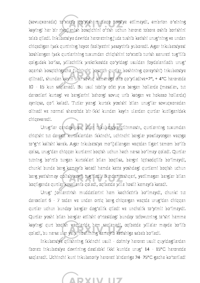 (sovuqxonada) to’xtatib qo’yish mutlaqo tavsiya etilmaydi, embrion o’zining keyingi har bir rivojlanish bosqichini o’tish uchun harorat tobora oshib borishini talab qiladi. Inkubatsiya davrida haroratning juda tushib ketishi urug’ning va undan chiqadigan ipak qurtining hayot faoliyatini pasaytirib yuboradi. Agar inkubatsiyasi boshlangan ipak qurtlarining tuxumdan chiqishini to’xtatib turish zarurati tug’ilib qolgudek bo’lsa, pillachilik praktikasida qo’yidagi usuldan foydalaniladi: urug’ oqarish bosqichigacha (uchinchi bosqich-qurtlar boshining qorayishi) inkubatsiya qilinadi, shundan keyin ular sovuq kameraga olib qo’yiladiva+2°, + 4°C haroratda 10 - 15 kun saqlanadi. Bu usul tabiiy ofat yuz bergan hollarda (masalan, tut daraxtlari kurtagi va barglarini bahorgi sovuq urib ketgan va hokazo hollarda) ayniqsa, qo’l keladi. Tutlar yangi kurtak yozishi bilan urug’lar sovuqxonadan olinadi va normal sharoitda bir-ikki kundan keyin ulardan qurtlar kutilganidek chiqaveradi. Urug’lar qanday usul bilan inkubatsiya qilinmasin, qurtlarning tuxumdan chiqishi tut daraxti kurtaklaridan ikkinchi, uchinchi barglar yozilayotgan vaqtga to’g’ri kelishi kerak. Agar inkubatsiya mo’ljallangan vaqtdan ilgari tamom bo’lib qolsa, urug’dan chiqqan kurtlarni boqish uchun hech narsa bo’lmay qoladi. Qurtlar tutning bo’rtib turgan kurtaklari bilan boqilsa, bargni iqtisodqilib bo’lmaydi, chunki bunda barg kamayib ketadi hamda katta yoshdagi qurtlarni boqish uchun barg yetishmay qolish xavfi tug’iladi. Bundan tashqari, yetilmagan barglar bilan boqilganda qurtlar kasallanib qoladi, oqibatda pilla hosili kamayib ketadi. Urug’ jonlantirish muddatlarini ham kechiktirib bo’lmaydi, chunki tut daraxtlari 6 - 7 tadan va undan ortiq barg chiqargan vaqtda urug’dan chiqqan qurtlar uchun bunday barglar dag’allik qiladi va unchalik to’yimli bo’lmaydi. Qurtlar yoshi bilan barglar etilishi o’rtasidagi bunday tafovutning ta’siri hamma keyingi qurt boqish vaqtlarida ham saqlanadi, oqibatda pillalar mayda bo’lib qoladi, bu narsa ular yalpi hosilining kamayib ketishiga sabab bo’ladi. Inkubatsiya qilishning ikkinchi usuli - doimiy harorat usuli quyidagilardan iborat: inkubatsiya davrining dastlabki ikki kunida urug’ 14 - 15°C haroratda saqlanadi. Uchinchi kuni inkubatoriy harorati birdaniga 24- 25°C gacha ko’tariladi 