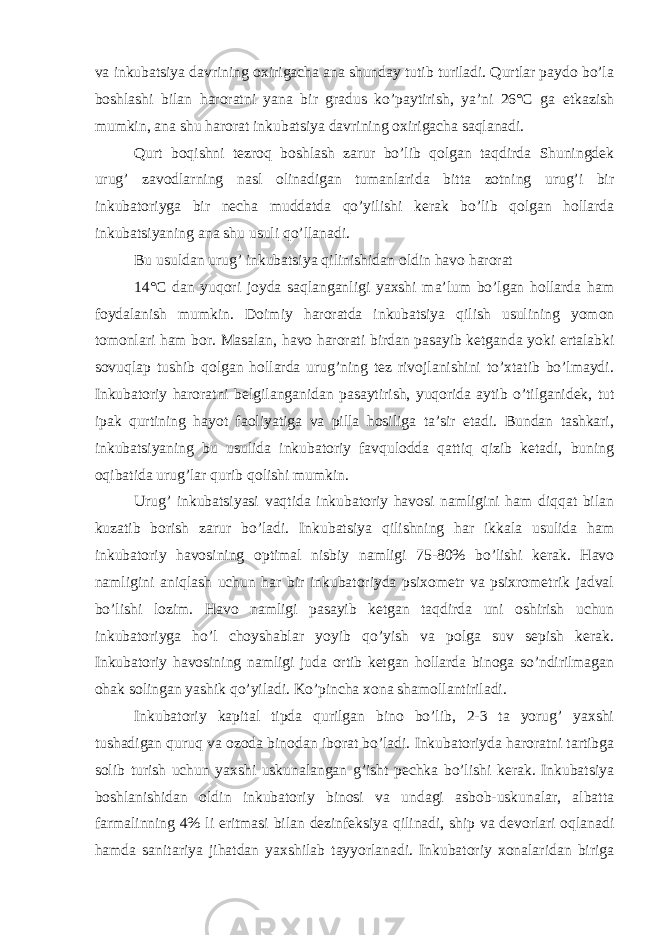 va inkubatsiya davrining oxirigacha ana shunday tutib turiladi. Qurtlar paydo bo’la boshlashi bilan haroratni yana bir gradus ko’paytirish, ya’ni 26°C ga etkazish mumkin, ana shu harorat inkubatsiya davrining oxirigacha saqlanadi. Qurt boqishni tezroq boshlash zarur bo’lib qolgan taqdirda Shuningdek urug’ zavodlarning nasl olinadigan tumanlarida bitta zotning urug’i bir inkubatoriyga bir necha muddatda qo’yilishi kerak bo’lib qolgan hollarda inkubatsiyaning ana shu usuli qo’llanadi. Bu usuldan urug’ inkubatsiya qilinishidan oldin havo harorat 14°C dan yuqori joyda saqlanganligi yaxshi ma’lum bo’lgan hollarda ham foydalanish mumkin. Doimiy haroratda inkubatsiya qilish usulining yomon tomonlari ham bor. Masalan, havo harorati birdan pasayib ketganda yoki ertalabki sovuqlap tushib qolgan hollarda urug’ning tez rivojlanishini to’xtatib bo’lmaydi. Inkubatoriy haroratni belgilanganidan pasaytirish, yuqorida aytib o’tilganidek, tut ipak qurtining hayot faoliyatiga va pilla hosiliga ta’sir etadi. Bundan tashkari, inkubatsiyaning bu usulida inkubatoriy favqulodda qattiq qizib ketadi, buning oqibatida urug’lar qurib qolishi mumkin. Urug’ inkubatsiyasi vaqtida inkubatoriy havosi namligini ham diqqat bilan kuzatib borish zarur bo’ladi. Inkubatsiya qilishning har ikkala usulida ham inkubatoriy havosining optimal nisbiy namligi 75-80% bo’lishi kerak. Havo namligini aniqlash uchun har bir inkubatoriyda psixometr va psixrometrik jadval bo’lishi lozim. Havo namligi pasayib ketgan taqdirda uni oshirish uchun inkubatoriyga ho’l choyshablar yoyib qo’yish va polga suv sepish kerak. Inkubatoriy havosining namligi juda ortib ketgan hollarda binoga so’ndirilmagan ohak solingan yashik qo’yiladi. Ko’pincha xona shamollantiriladi. Inkubatoriy kapital tipda qurilgan bino bo’lib, 2-3 ta yorug’ yaxshi tushadigan quruq va ozoda binodan iborat bo’ladi. Inkubatoriyda haroratni tartibga solib turish uchun yaxshi uskunalangan g’isht pechka bo’lishi kerak. Inkubatsiya boshlanishidan oldin inkubatoriy binosi va undagi asbob-uskunalar, albatta farmalinning 4% li eritmasi bilan dezinfeksiya qilinadi, ship va devorlari oqlanadi hamda sanitariya jihatdan yaxshilab tayyorlanadi. Inkubatoriy xonalaridan biriga 