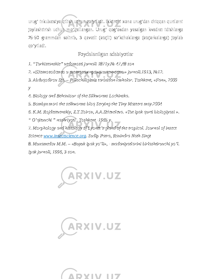 urug’ inkubatsiya qilish uchun qo’yiladi. Ikkinchi xona urug’dan chiqqan qurtlarni joylashtirish uchun mo’ljallangan. Urug’ qog’ozdan yasalgan kvadrat idishlarga 25-50 grammdan solinib, 3 qavatli (etajli) so’kchaklarga (etajerkalarga) joylab qo’yiladi. Foydalanilgan adabiyotlar 1. “Turkistanskie” vedomosti jurnali 1871y.№ 47,48 son 2. «Шелководство и шелковая промышленность» jurnali.1913, №12. 3. Abduqodirov SH. – Pillachiligimiz tarixidan lavhalar. Toshkent, «Fan», 2000 y 4. Biology and Behaviour of the Silkworms Lochinska. 5. Bombyx mori-the selkworms bloq Serying the Tiny Masters may.2004 6. K.M. Rojdestvenskiy, Z.T.Toirov, A.A.SHeveleva. «Tut ipak qurti biologiyasi ». “ O’qituvchi ” nashriyoti . Toshkent -1965 y. 7. Morphology and histology of Lyonet’s gland of the tropical. Journal of insect Science www.insectscience.org . Sudip Patra, Ravindra Nath Singt 8. Muxamedov M.M. – «Buyuk ipak yo’li», - madaniyatlarini birlashtiruvchi yo’l. Ipak jurnali, 1996, 3-son. 