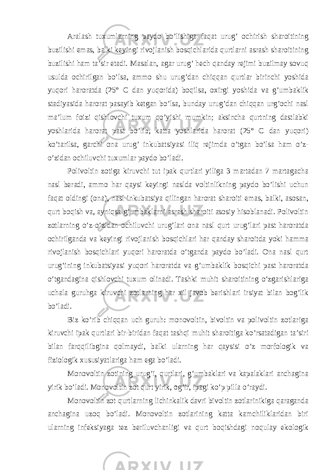 Aralash tuxumlarning paydo bo’lishiga faqat urug’ ochirish sharoitining buzilishi emas, balki keyingi rivojlanish bosqichlarida qurtlarni asrash sharoitining buzilishi ham ta’sir etadi. Masalan, agar urug’ hech qanday rejimi buzilmay sovuq usulda ochirilgan bo’lsa, ammo shu urug’dan chiqqan qurtlar birinchi yoshida yuqori haroratda (25° C dan yuqorida) boqilsa, oxirgi yoshida va g’umbaklik stadiyasida harorat pasayib ketgan bo’lsa, bunday urug’dan chiqqan urg’ochi nasl ma’lum foizi qishlovchi tuxum qo’yishi mumkin; aksincha qurtning dastlabki yoshlarida harorat past bo’lib, katta yoshlarida harorat (25° C dan yuqori) ko’tarilsa, garchi ona urug’ inkubatsiyasi iliq rejimda o’tgan bo’lsa ham o’z- o’zidan ochiluvchi tuxumlar paydo bo’ladi. Polivoltin zotiga kiruvchi tut ipak qurtlari yiliga 3 martadan 7 martagacha nasl beradi, ammo har qaysi keyingi naslda voltinlikning paydo bo’lishi uchun faqat oldingi (ona), nasl inkubatsiya qilingan harorat sharoiti emas, balki, asosan, qurt boqish va, ayniqsa g’umbaklarni asrash sharoiti asosiy hisoblanadi. Polivoltin zotlarning o’z-o’zidan ochiluvchi urug’lari ona nasl qurt urug’lari past haroratda ochirilganda va keyingi rivojlanish bosqichlari har qanday sharoitda yoki hamma rivojlanish bosqichlari yuqori haroratda o’tganda paydo bo’ladi. Ona nasl qurt urug’ining inkubatsiyasi yuqori haroratda va g’umbaklik bosqichi past haroratda o’tgandagina qishlovchi tuxum olinadi. Tashki muhit sharoitining o’zgarishlariga uchala guruhga kiruvchi zotlarning har xil javob berishlari irsiyat bilan bog’lik bo’ladi. Biz ko’rib chiqqan uch guruh: monovoltin, bivoltin va polivoltin zotlariga kiruvchi ipak qurtlari bir-biridan faqat tashqi muhit sharoitiga ko’rsatadigan ta’siri bilan farqqilibgina qolmaydi, balki ularning har qaysisi o’z morfologik va fiziologik xususiyatlariga ham ega bo’ladi. Monovoltin zotining urug’i, qurtlari, g’umbaklari va kapalaklari anchagina yirik bo’ladi. Monovoltin zot qurt yirik, og’ir, ipagi ko’p pilla o’raydi. Monovoltin zot qurtlarning lichinkalik davri bivoltin zotlarinikiga qaraganda anchagina uzoq bo’ladi. Monovoltin zotlarining katta kamchiliklaridan biri ularning infeksiyaga tez beriluvchanligi va qurt boqishdagi noqulay ekologik 