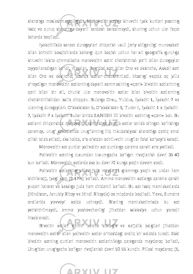 sharoitga moslashmaganligidir. Monovoltin zotiga kiruvchi ipak kurtlari yozning issiq va quruq sharoitiga deyarli bardosh beraolmaydi, shuning uchun ular faqat bahorda boqiladi. Ipakchilikda sanoat duragaylari chiqarish usuli joriy etilganligi munosabati bilan birinchi bosqichlarda bahorgi qurt boqish uchun har xil geografik guruhga kiruvchi ikkita qimmatbaho monovoltin zotni chatishtirish yo’li bilan duragaylar tayyorlanadigan bo’ldi, masalan, Bag’dod zoti bilan Oro va aksincha, Askoli zoti bilan Oro va aksincha, boshqa zotlar chatishtiriladi. Hozirgi vaqtda oq pilla o’raydigan monovoltin zotlarning deyarli xammasining «qoni» bivoltin zotlarining qoni bilan bir xil, chunki ular monovoltin zotlar bilan bivoltin zotlarning chatishtirilishidan kelib chiqqan. Bularga Orzu, Yulduz, Ipakchi-1, Ipakchi-2 va ularning duragaylari: O’zbekiston-5, O’zbekiston-6, Turon-I, Ipakchi-1 x Ipakchi- 2, Ipakchi-2 x Ipakchi-1. har birida SANIISH III bivoltin zotining «qoni» bor. Bu zotlarni chiqarishda monovoltinlashtirishga qaratib zotlar tanlab olingan bo’lishiga qaramay, urug’ zavodlarida urug’larning iliq inkubatsiyasi sharoitiga qattiq amal qilish talab etiladi, aks holda, o’z-o’zidan ochiluvchi urug’lar foizi ko’payib ketadi. Monovoltin zot qurtlar polivoltin zot qurtlarga qarama-qarshi erta yetiladi. Polivoltin zotning tuxumdan tuxumgacha bo’lgan rivojlanish davri 35-40 kun bo’ladi. Monovoltin zotlarda esa bu davr 70 kunga yaqin davom etadi. Polivoltin zotlarning pillasi juda mayda (1 grammga yaqin va undan ham kichikroq), ipagi kam (9-12%) bo’ladi. Ammo monovoltin zotlarga qarama-qarshi yuqori harorat va kasalga juda ham chidamli bo’ladi. Bu zot issiq mamlakatlarda (Hindiston, Janubiy Xitoy va Hindi Xitoyda) oz miqdorda boqiladi. Yava, Sumatra orollarida yovvoyi xolda uchraydi. Bizning mamlakatimizda bu zot yetishtirilmaydi, ammo yashovchanligi jihatidan seleksiya uchun yaroqli hisoblanadi. Bivoltin zotlari guruhi barcha biologik va xo’jalik belgilari jihatidan monovoltin zotlar bilan polivoltin zotlar o’rtasidagi oraliq bir xolatda turadi. Eski bivoltin zotning qurtlari monovoltin zotlarinikiga qaraganda maydaroq bo’ladi, Urug’dan-urug’gacha bo’lgan rivojlanish davri 50-55 kundir. Pillasi maydaroq (1, 