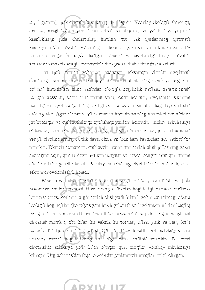 21, 5 gramm), ipak chiqish foizi kam (14-15%) dir. Noqulay ekologik sharoitga, ayniqsa, yozgi issiqqa yaxshi moslanishi, shuningdek, tez yetilishi va yuqumli kasalliklarga juda chidamliligi bivoltin zot ipak qurtlarining qimmatli xususiyatlaridir. Bivoltin zotlarning bu belgilari yashash uchun kurash va tabiiy tanlanish natijasida paydo bo’lgan. Yaxshi yashovchanligi tufayli bivoltin zotlardan sanoatda yozgi - monovoltin duragaylar olish uchun foydalaniladi. Tut ipak qurtida voltinizm hodisasini tekshirgan olimlar rivojlanish davrining qisqa, yashovchanlikning yuqori hamda pillalarning mayda va ipagi kam bo’lishi bivoltinizm bilan yaqindan biologik bog’liqlik natijasi, qarama-qarshi bo’lgan xossalar, ya’ni pillalarning yirik, og’ir bo’lishi, rivojlanish siklining uzunligi va hayot faoliyatining pastligi esa monovoltinizm bilan bog’lik, ekanligini aniqlaganlar. Agar bir necha yil davomida bivoltin zotning tuxumlari o’z-o’zidan jonlanadigan va qishlovchilarga ajralishiga yordam beruvchi «oraliq» inkubatsiya o’tkazilsa, faqat o’z-o’zidan jonlanadigan urug’lar tanlab olinsa, pillasining vazni yengil, rivojlanishning qurtlik davri qisqa va juda ham hayotchan zot yetishtirish mumkin. Ikkinchi tomondan, qishlovchi tuxumlarni tanlab olish pillasining vazni anchagina og’ir, qurtlik davri 3-4 kun uzaygan va hayot faoliyati past qurtlarning ajralib chiqishiga olib keladi. Bunday zot o’zining bivoltinizmini yo’qotib, asta- sekin monovoltinlashib boradi. Biroq bivoltinizmning pilla vaznining engil bo’lishi, tez etilishi va juda hayotchan bo’lish xossalari bilan biologik jihatdan bog’liqligi mutlaqo buzilmas bir narsa emas. Zotlarni to’g’ri tanlab olish yo’li bilan bivoltin zot ichidagi o’zaro biologik bog’liqlikni (korrelyasiyani buzib yuborish va bivoltinizm u bilan bog’liq bo’lgan juda hayotchanlik va tez etilish xossalarini saqlab qolgan yangi zot chiqarish mumkin, shu bilan bir vaktda bu zotning pillasi yirik va ipagi ko’p bo’ladi. Tut ipak qurtining «Tash QXI № 112» bivoltin zoti seleksiyasi ana shunday zararli bog’liqlikning uzilishiga misol bo’lishi mumkin. Bu zotni chiqarishda seleksiya yo’li bilan olingan qurt urug’lar «oraliq» inkubatsiya kilingan. Urg’ochi nasldan faqat o’zo’zidan jonlanuvchi urug’lar tanlab olingan. 