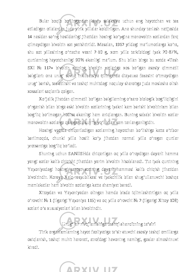 Bular boqib bo’lingandan keyip seleksiya uchun eng hayotchan va tez etiladigan oilalardan juda yirik pillalar koldirilgan. Ana shunday tanlash natijasida 14 nasldan so’ng hosildorligi jihatidan hozirgi ko’pgina monovoltin zotlardan farq qilmaydigan bivoltin zot yetishtirildi. Masalan, 1962 yildagi ma’lumotlarga ko’ra, shu zot pillasining o’rtacha vazni 2-10 g, xom pilla tarkibidagi ipak 20-87%, qurtlarning hayotchanligi 90% ekanligi ma’lum. Shu bilan birga bu zotda «Tash SXI № 112» bivoltin zotning bivoltin zotlariga xos bo’lgan asosiy qimmatli belgilari: ona urug’ sovuq inkubatsiya qilinganda diapauza fazasini o’tmaydigan urug’ berish, tez etilishi va tashqi muhitdagi noqulay sharoitga juda moslasha olish xossalari saqlanib qolgan. Xo’jalik jihatdan qimmatli bo’lgan belgilarning o’zaro biologik bog’liqligini o’rganish bilan birga eski bivoltin zotlarining ipakni kam berishi bivoltinizm bilan bog’liq bo’lmagan hodisa ekanligi ham aniqlangan. Buning sababi bivoltin zotlar monovoltin zotlarga qaraganda sun’iy yo’l bilan kam tanlanganligidir. Hozirgi vaqtda chiqariladigan zotlarning hayotchan bo’lishiga katta e’tibor berilmoqda, chunki pilla hosili ko’p jihatdan normal pilla o’ragan qurtlar protsentiga bog’liq bo’ladi. Shuning uchun SANIISHda chiqarilgan oq pilla o’raydigan deyarli hamma yangi zotlar kelib chiqishi jihatidan yarim bivoltin hisoblanadi. Tut ipak qurtining Yaponiyadagi hozirgi sanoat zotining deyarli hammasi kelib chiqish jihatidan bivoltindir. Koreya Xalq respublikasi va ipakchilik bilan shug’ullanuvchi boshqa mamlakatlar ham bivoltin zotlariga katta ahamiyat beradi. Xitoydan va Yaponiyadan olingan hamda bizda iqlimlashtirilgan oq pilla o’rovchi № 1 (ilgarigi Yaponiya 115) va oq pilla o’rovchi № 2 (ilgarigi Xitoy 108) zotlari o’z xususiyatlari bilan bivoltindir. Urug’lar rivojlanishiga tashqi sharoitning ta’siri Tirik organizmlarning hayot faoliyatiga ta’sir etuvchi asosiy tashqi omillarga oziqlanish, tashqi muhit harorati, atrofdagi havoning namligi, gazlar almashinuvi kiradi. 