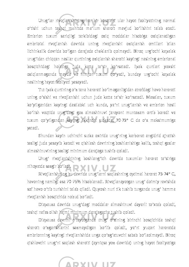 Urug’lar rivojlanishining har bir bosqichi ular hayot faoliyatining normal o’tishi uchun tashqi muhitda ma’lum sharoit mavjud bo’lishini talab etadi. Embrion tuxum sariqligi tarkibidagi oziq moddalar hisobiga oziqlanadigan embrioial rivojlanish davrida uning rivojlanishi oziqlanish omillari bilan lichinkalik davrida bo’lgan darajada cheklanib qolmaydi. Biroq urg’ochi kapalak urug’idan chiqqan nasllar qurtining oziqlanish sharoiti keyingi naslning embrional bosqichidagi holatiga juda katta ta’sir ko’rsatadi. Ipak qurtlari yaxshi oziqlanmaganda mayda va nimjon tuxum qo’yadi, bunday urg’ochi kapalak naslining hayot faoliyati pasayadi. Tut ipak qurtining o’z tana harorati bo’lmaganligidan atrofdagi havo harorati uning o’sishi va rivojlanishi uchun juda katta ta’sir ko’rsatadi. Masalan, tuxum ko’yilganidan keyingi dastlabki uch kunda, ya’ni urug’lanish va embrion hosil bo’lish vaqtida urug’dagi gaz almashinuvi jarayoni muntazam ortib boradi va tuxum qo’yilgandan keyingi ikkinchi sutkada, 20-23° C da o’z maksimumiga yetadi. Shundan keyin uchinchi sutka oxirida urug’ning karbonat angidrid ajratish tezligi juda pasayib ketadi va qishlash davrining boshlanishiga kelib, tashqi gazlar almashinuvining tezligi minimum darajaga tushib qoladi. Urug’ rivojlanishining boshlang’ich davrida tuxumlar harorat ta’siriga nihoyatda sezgir bo’ladi. Rivojlanishning bu davrida urug’larni saqlashning optimal harorat 23-24° C, havoning namligi esa 70-75% hisoblanadi. Rivojlanayotgan urug’ doimiy ravishda sof havo o’tib turishini talab qiladi. Quyosh nuri tik tushib turganda urug’ hamma rivojlanish bosqichida nobud bo’ladi. Diapauza davrida urug’dagi moddalar almashinuvi deyarli to’xtab qoladi, tashqi nafas olish hajmi minimum darajagacha tushib qoladi. Diapauza davrini o’tayotganda urug’ o’zining birinchi bosqichida tashqi sharoit o’zgarishlarini sezmaydigan bo’lib qoladi, ya’ni yuqori haroratda embrionning keyingi rivojlanishida unga qo’zg’atuvchi sabab bo’laolmaydi. Biroq qishlovchi urug’ni saqlash sharoiti (ayniqsa yoz davrida) uning hayot faoliyatiga 