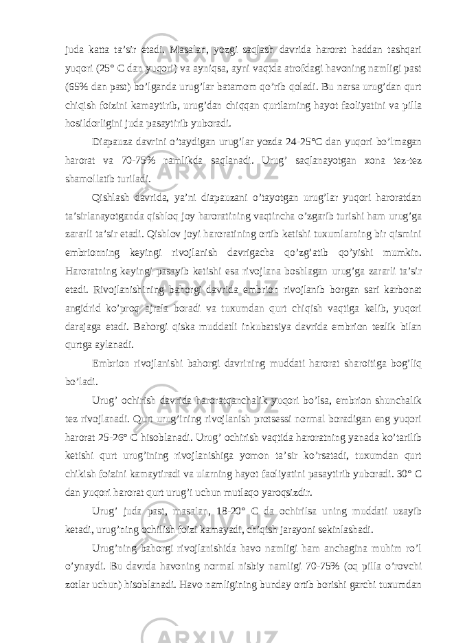 juda katta ta’sir etadi. Masalan, yozgi saqlash davrida harorat haddan tashqari yuqori (25° C dan yuqori) va ayniqsa, ayni vaqtda atrofdagi havoning namligi past (65% dan past) bo’lganda urug’lar batamom qo’rib qoladi. Bu narsa urug’dan qurt chiqish foizini kamaytirib, urug’dan chiqqan qurtlarning hayot faoliyatini va pilla hosildorligini juda pasaytirib yuboradi. Diapauza davrini o’taydigan urug’lar yozda 24-25°C dan yuqori bo’lmagan harorat va 70-75% namlikda saqlanadi. Urug’ saqlanayotgan xona tez-tez shamollatib turiladi. Qishlash davrida, ya’ni diapauzani o’tayotgan urug’lar yuqori haroratdan ta’sirlanayotganda qishloq joy haroratining vaqtincha o’zgarib turishi ham urug’ga zararli ta’sir etadi. Qishlov joyi haroratining ortib ketishi tuxumlarning bir qismini embrionning keyingi rivojlanish davrigacha qo’zg’atib qo’yishi mumkin. Haroratning keyingi pasayib ketishi esa rivojlana boshlagan urug’ga zararli ta’sir etadi. Rivojlanishining bahorgi davrida embrion rivojlanib borgan sari karbonat angidrid ko’proq ajrala boradi va tuxumdan qurt chiqish vaqtiga kelib, yuqori darajaga etadi. Bahorgi qiska muddatli inkubatsiya davrida embrion tezlik bilan qurtga aylanadi. Embrion rivojlanishi bahorgi davrining muddati harorat sharoitiga bog’liq bo’ladi. Urug’ ochirish davrida haroratqanchalik yuqori bo’lsa, embrion shunchalik tez rivojlanadi. Qurt urug’ining rivojlanish protsessi normal boradigan eng yuqori harorat 25-26° C hisoblanadi. Urug’ ochirish vaqtida haroratning yanada ko’tarilib ketishi qurt urug’ining rivojlanishiga yomon ta’sir ko’rsatadi, tuxumdan qurt chikish foizini kamaytiradi va ularning hayot faoliyatini pasaytirib yuboradi. 30° C dan yuqori harorat qurt urug’i uchun mutlaqo yaroqsizdir. Urug’ juda past, masalan, 18-20° C da ochirilsa uning muddati uzayib ketadi, urug’ning ochilish foizi kamayadi, chiqish jarayoni sekinlashadi. Urug’ning bahorgi rivojlanishida havo namligi ham anchagina muhim ro’l o’ynaydi. Bu davrda havoning normal nisbiy namligi 70-75% (oq pilla o’rovchi zotlar uchun) hisoblanadi. Havo namligining bunday ortib borishi garchi tuxumdan 