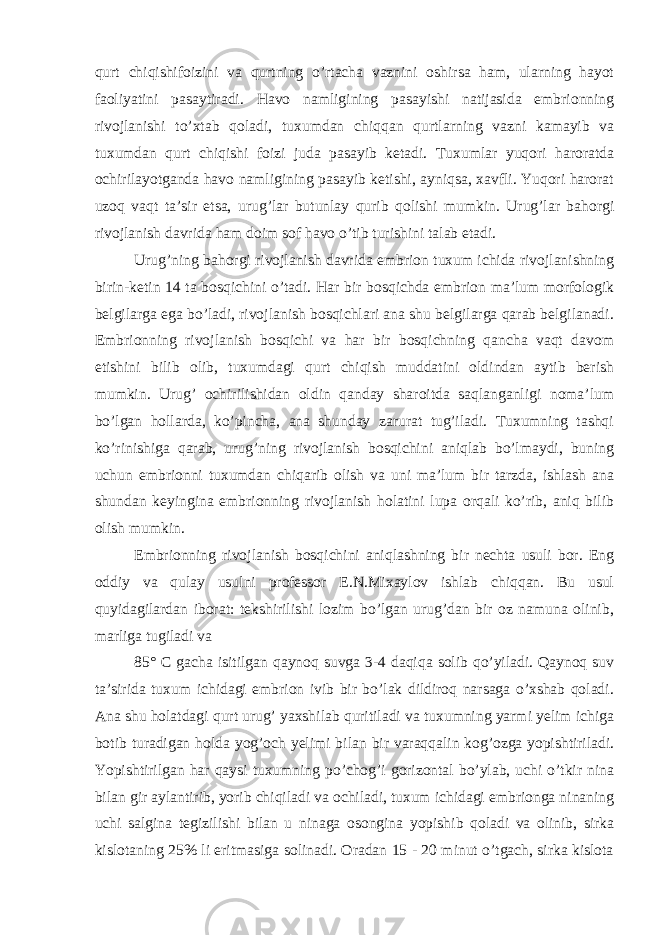 qurt chiqishifoizini va qurtning o’rtacha vaznini oshirsa ham, ularning hayot faoliyatini pasaytiradi. Havo namligining pasayishi natijasida embrionning rivojlanishi to’xtab qoladi, tuxumdan chiqqan qurtlarning vazni kamayib va tuxumdan qurt chiqishi foizi juda pasayib ketadi. Tuxumlar yuqori haroratda ochirilayotganda havo namligining pasayib ketishi, ayniqsa, xavfli. Yuqori harorat uzoq vaqt ta’sir etsa, urug’lar butunlay qurib qolishi mumkin. Urug’lar bahorgi rivojlanish davrida ham doim sof havo o’tib turishini talab etadi. Urug’ning bahorgi rivojlanish davrida embrion tuxum ichida rivojlanishning birin-ketin 14 ta bosqichini o’tadi. Har bir bosqichda embrion ma’lum morfologik belgilarga ega bo’ladi, rivojlanish bosqichlari ana shu belgilarga qarab belgilanadi. Embrionning rivojlanish bosqichi va har bir bosqichning qancha vaqt davom etishini bilib olib, tuxumdagi qurt chiqish muddatini oldindan aytib berish mumkin. Urug’ ochirilishidan oldin qanday sharoitda saqlanganligi noma’lum bo’lgan hollarda, ko’pincha, ana shunday zarurat tug’iladi. Tuxumning tashqi ko’rinishiga qarab, urug’ning rivojlanish bosqichini aniqlab bo’lmaydi, buning uchun embrionni tuxumdan chiqarib olish va uni ma’lum bir tarzda, ishlash ana shundan keyingina embrionning rivojlanish holatini lupa orqali ko’rib, aniq bilib olish mumkin. Embrionning rivojlanish bosqichini aniqlashning bir nechta usuli bor. Eng oddiy va qulay usulni professor E.N.Mixaylov ishlab chiqqan. Bu usul quyidagilardan iborat: tekshirilishi lozim bo’lgan urug’dan bir oz namuna olinib, marliga tugiladi va 85° C gacha isitilgan qaynoq suvga 3-4 daqiqa solib qo’yiladi. Qaynoq suv ta’sirida tuxum ichidagi embrion ivib bir bo’lak dildiroq narsaga o’xshab qoladi. Ana shu holatdagi qurt urug’ yaxshilab quritiladi va tuxumning yarmi yelim ichiga botib turadigan holda yog’och yelimi bilan bir varaqqalin kog’ozga yopishtiriladi. Yopishtirilgan har qaysi tuxumning po’chog’i gorizontal bo’ylab, uchi o’tkir nina bilan gir aylantirib, yorib chiqiladi va ochiladi, tuxum ichidagi embrionga ninaning uchi salgina tegizilishi bilan u ninaga osongina yopishib qoladi va olinib, sirka kislotaning 25% li eritmasiga solinadi. Oradan 15 - 20 minut o’tgach, sirka kislota 