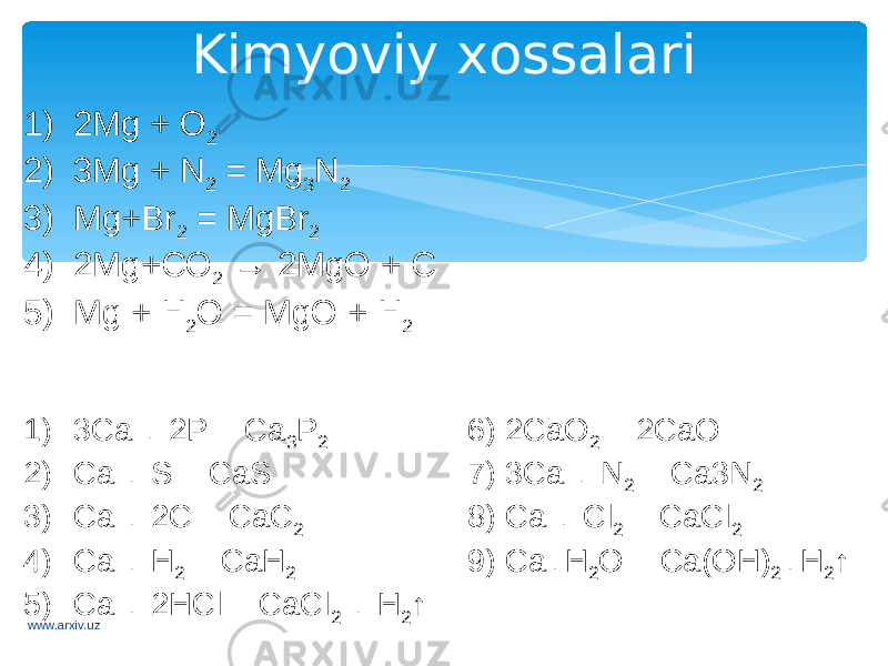 Kimyoviy xossalari 1) 2Mg + O 2 2) 3Mg + N 2 = Mg 3 N 2 3) Mg+Br 2 = MgBr 2 4) 2Mg+CO 2 → 2MgO + C 5) Mg + H 2 O = MgO + H 2 1) 3Ca + 2P = Ca 3 P 2 6) 2CaO 2 = 2CaO 2) Ca + S = CaS 7) 3Ca + N 2 = Ca3N 2 3) Ca + 2C = CaC 2 8) Ca + Cl 2 = CaCl 2 4) Ca + H 2 = CaH 2 9) Ca+H 2 O = Ca(OH) 2 +H 2 ↑ 5) Ca + 2HCl = CaCl 2 + H 2 ↑ www.arxiv.uz 