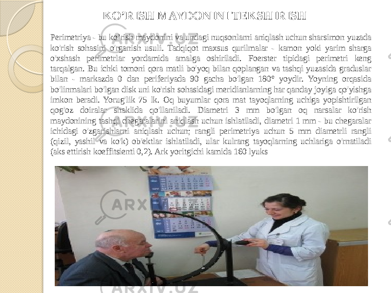 Perimetriya - bu ko’rish maydonini va undagi nuqsonlarni aniqlash uchun sharsimon yuzada ko&#39;rish sohasini o&#39;rganish usuli. Tadqiqot maxsus qurilmalar - kamon yoki yarim sharga o&#39;xshash perimetrlar yordamida amalga oshiriladi. Foerster tipidagi perimetri keng tarqalgan. Bu ichki tomoni qora matli bo&#39;yoq bilan qoplangan va tashqi yuzasida graduslar bilan - markazda 0 dan periferiyada 90 gacha bo&#39;lgan 180° yoydir. Yoyning orqasida bo&#39;linmalari bo&#39;lgan disk uni ko&#39;rish sohasidagi meridianlarning har qanday joyiga qo&#39;yishga imkon beradi. Yorug&#39;lik 75 lk. Oq buyumlar qora mat tayoqlarning uchiga yopishtirilgan qog&#39;oz doiralar shaklida qo&#39;llaniladi. Diametri 3 mm bo&#39;lgan oq narsalar ko&#39;rish maydonining tashqi chegaralarini aniqlash uchun ishlatiladi, diametri 1 mm - bu chegaralar ichidagi o&#39;zgarishlarni aniqlash uchun; rangli perimetriya uchun 5 mm diametrli rangli (qizil, yashil va ko&#39;k) ob&#39;ektlar ishlatiladi, ular kulrang tayoqlarning uchlariga o&#39;rnatiladi (aks ettirish koeffitsienti 0,2). Ark yoritgichi kamida 160 lyuks KO’RISH MAYDONINI TEKSHIRISH 