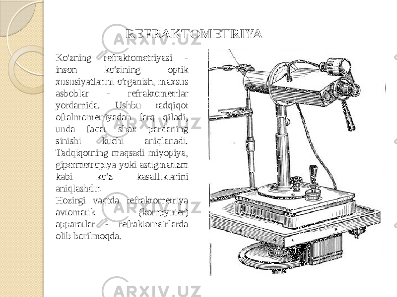 Ko&#39;zning refraktometriyasi - inson ko&#39;zining optik xususiyatlarini o&#39;rganish, maxsus asboblar - refraktometrlar yordamida. Ushbu tadqiqot oftalmometriyadan farq qiladi, unda faqat shox pardaning sinishi kuchi aniqlanadi. Tadqiqotning maqsadi miyopiya, gipermetropiya yoki astigmatizm kabi ko&#39;z kasalliklarini aniqlashdir. Hozirgi vaqtda refraktometriya avtomatik (kompyuter) apparatlar - refraktometrlarda olib borilmoqda. REFRAKTOMETRIYA 