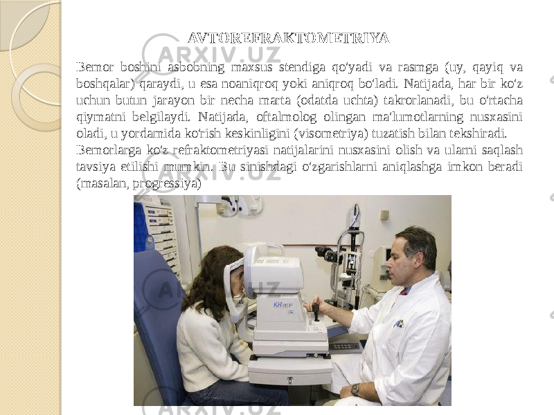 Bemor boshini asbobning maxsus stendiga qo&#39;yadi va rasmga (uy, qayiq va boshqalar) qaraydi, u esa noaniqroq yoki aniqroq bo&#39;ladi. Natijada, har bir ko&#39;z uchun butun jarayon bir necha marta (odatda uchta) takrorlanadi, bu o&#39;rtacha qiymatni belgilaydi. Natijada, oftalmolog olingan ma&#39;lumotlarning nusxasini oladi, u yordamida ko&#39;rish keskinligini (visometriya) tuzatish bilan tekshiradi. Bemorlarga ko&#39;z refraktometriyasi natijalarini nusxasini olish va ularni saqlash tavsiya etilishi mumkin. Bu sinishdagi o&#39;zgarishlarni aniqlashga imkon beradi (masalan, progressiya) AVTOREFRAKTOMETRIYA 