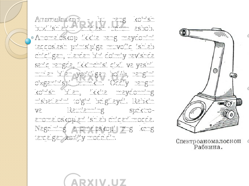 Anomaloskop - bu rang ko&#39;rish buzilishlarini aniqlash uchun asbob. Anomaloskop ikkita rang maydonini taqqoslash printsipiga muvofiq ishlab chiqilgan, ulardan biri doimiy ravishda sariq rangda, ikkinchisi qizil va yashil nurlar bilan yoritilgan bo&#39;lib, rangini o&#39;zgartirishi mumkin. Oddiy rangni ko&#39;rish bilan, ikkita maydonning nisbatlarini to&#39;g&#39;ri belgilaydi. Rabkin va Rautianning spektro- anomaloskoplari ishlab chiqarilmoqda. Nagelning anomaloskopi eng keng tarqalgan xorijiy modeldir. 