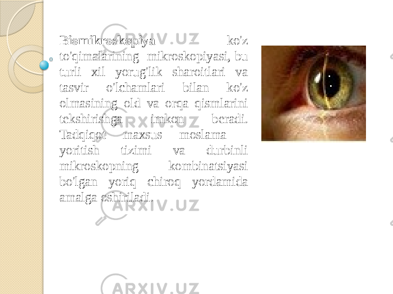 Biomikroskopiya - ko&#39;z to&#39;qimalarining mikroskopiyasi, bu turli xil yorug&#39;lik sharoitlari va tasvir o&#39;lchamlari bilan ko&#39;z olmasining old va orqa qismlarini tekshirishga imkon beradi. Tadqiqot maxsus moslama - yoritish tizimi va durbinli mikroskopning kombinatsiyasi bo&#39;lgan yoriq chiroq yordamida amalga oshiriladi. 