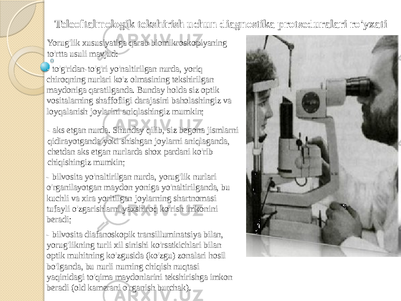 Teleoftalmologik tekshirish uchun diagnostika protseduralari ro&#39;yxati Yorug&#39;lik xususiyatiga qarab biomikroskopiyaning to&#39;rtta usuli mavjud: - to&#39;g&#39;ridan-to&#39;g&#39;ri yo&#39;naltirilgan nurda, yoriq chiroqning nurlari ko&#39;z olmasining tekshirilgan maydoniga qaratilganda. Bunday holda siz optik vositalarning shaffofligi darajasini baholashingiz va loyqalanish joylarini aniqlashingiz mumkin; - aks etgan nurda. Shunday qilib, siz begona jismlarni qidirayotganda yoki shishgan joylarni aniqlaganda, chetdan aks etgan nurlarda shox pardani ko&#39;rib chiqishingiz mumkin; - bilvosita yo&#39;naltirilgan nurda, yorug&#39;lik nurlari o&#39;rganilayotgan maydon yoniga yo&#39;naltirilganda, bu kuchli va xira yoritilgan joylarning shartnomasi tufayli o&#39;zgarishlarni yaxshiroq ko&#39;rish imkonini beradi; - bilvosita diafanoskopik transilluminatsiya bilan, yorug&#39;likning turli xil sinishi ko&#39;rsatkichlari bilan optik muhitning ko&#39;zgusida (ko&#39;zgu) zonalari hosil bo&#39;lganda, bu nurli nurning chiqish nuqtasi yaqinidagi to&#39;qima maydonlarini tekshirishga imkon beradi (old kamerani o&#39;rganish burchak). 