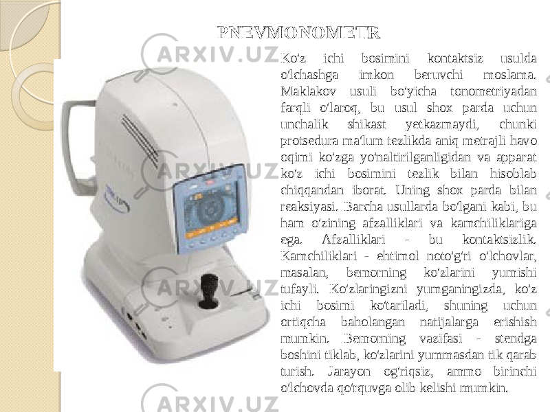 Ko&#39;z ichi bosimini kontaktsiz usulda o&#39;lchashga imkon beruvchi moslama. Maklakov usuli bo&#39;yicha tonometriyadan farqli o&#39;laroq, bu usul shox parda uchun unchalik shikast yetkazmaydi, chunki protsedura ma&#39;lum tezlikda aniq metrajli havo oqimi ko&#39;zga yo&#39;naltirilganligidan va apparat ko&#39;z ichi bosimini tezlik bilan hisoblab chiqqandan iborat. Uning shox parda bilan reaksiyasi. Barcha usullarda bo&#39;lgani kabi, bu ham o&#39;zining afzalliklari va kamchiliklariga ega. Afzalliklari - bu kontaktsizlik. Kamchiliklari - ehtimol noto&#39;g&#39;ri o&#39;lchovlar, masalan, bemorning ko&#39;zlarini yumishi tufayli. Ko&#39;zlaringizni yumganingizda, ko&#39;z ichi bosimi ko&#39;tariladi, shuning uchun ortiqcha baholangan natijalarga erishish mumkin. Bemorning vazifasi - stendga boshini tiklab, ko&#39;zlarini yummasdan tik qarab turish. Jarayon og&#39;riqsiz, ammo birinchi o&#39;lchovda qo&#39;rquvga olib kelishi mumkin.PNEVMONOMETR 