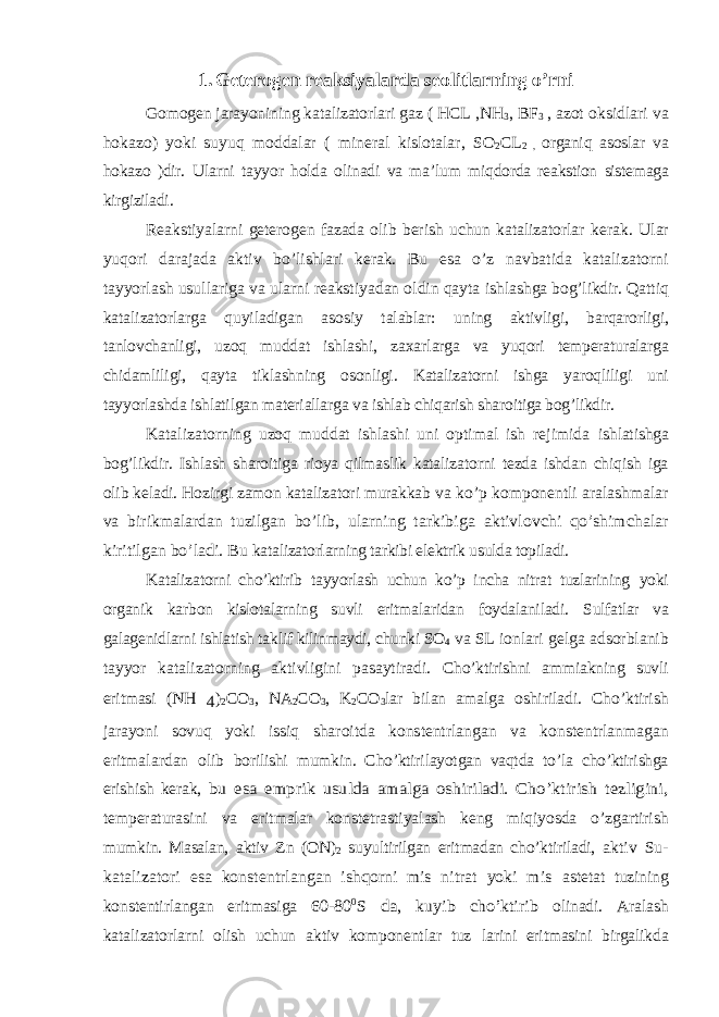 1. Geterogen reaksiyalarda seolitlarning o’rni Gomogen jarayonining katalizatorlari gaz ( HCL ,NH 3 , BF 3 , azot oksidlari va hokazo) yoki suyuq moddalar ( mineral kislotalar, SO 2 CL 2 , organiq asoslar va hokazo )dir. Ularni tayyor holda olinadi va ma’lum miqdorda reakstion sistemaga kirgiziladi. Reakstiyalarni geterogen fazada olib berish uchun katalizatorlar kerak. Ular yuqori darajada aktiv bo’lishlari kerak. Bu esa o’z navbatida katalizatorni tayyorlash usullariga va ularni reakstiyadan oldin qayta ishlashga bog’likdir. Qattiq katalizatorlarga quyiladigan asosiy talablar: uning aktivligi, barqarorligi, tanlovchanligi, uzoq muddat ishlashi, zaxar larga va yuqori temperaturalarga chidamliligi, qayta tiklashning osonligi. Katalizatorni ishga yaroqliligi uni tayyorlashda ishlatilgan materiallarga va ishlab chiqarish sharoitiga bog’likdir. Katalizatorning uzoq muddat ishlashi uni optimal ish rejimida ishlatishga bog’likdir. Ishlash sharoitiga rioya qilmaslik katalizatorni tezda ishdan chiqish iga olib keladi. Hozirgi zamon katalizatori murakkab va ko’p komponentli aralashmalar va birikmalardan tuzilgan bo’lib, ularning tarkibiga aktivlovchi qo’shimchalar kiritilgan bo’ladi. Bu katalizatorlarning tarkibi elektrik usulda topiladi. Katalizatorni cho’ktirib tayyorlash uchun ko’p incha nitrat tuzlarining yoki organik karbon kislotalarning suvli eritmalaridan foydalaniladi. Sulfatlar va galagenidlarni ishlatish taklif kilinmaydi, chunki SO 4 va SL ionlari gelga adsorblanib tayyor katalizatorning aktivligini pasaytiradi. Cho’ktirishni ammiakning suvli eritmasi (NH 4 ) 2 CO 3 , NA 2 CO 3 , K 2 CO 3 lar bilan amalga oshiriladi. Cho’ktirish jarayoni sovuq yoki issiq sharoitda konstentrlangan va konstentrlanmagan eritmalardan olib borilishi mumkin. Cho’ktirilayotgan vaqtda to’la cho’ktirishga erishish kerak, bu esa emprik usulda amalga oshiriladi. Cho’ktirish tezligini, temperaturasini va eritmalar konstetrastiyalash keng miqiyosda o’zgartirish mumkin. Masalan, aktiv Zn (ON) 2 suyultirilgan eritmadan cho’ktiriladi, aktiv Su- katalizatori esa konstentrlangan ishqorni mis nitrat yoki mis astetat tuzining konstentirlangan eritmasiga 60-80 0S da, kuyib cho’ktirib olinadi. Aralash katalizatorlarni olish uchun aktiv komponentlar tuz larini eritmasini birgalikda 