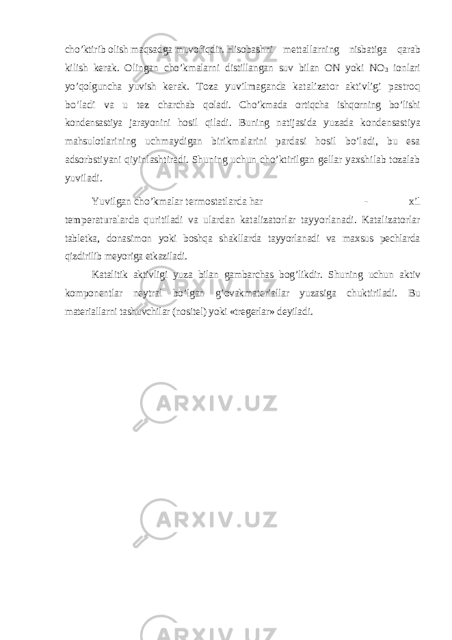 cho’ktirib olish maqsadga muvofiqdir. Hisobashni mettallarning nisbatiga qarab kilish kerak. Olingan cho’kmalarni distillangan suv bilan ON yoki NO 3 ionlari yo’qolguncha yuvish kerak. Toza yuvilmaganda katalizator aktivligi pastroq bo’ladi va u tez charchab qoladi. Cho’kmada ortiqcha ishqorning bo’lishi kondensastiya jarayonini hosil qiladi. Buning natijasida yuzada kondensastiya mahsulotlarining uchmaydigan birikmalarini pardasi hosil bo’ladi, bu esa adsorbstiyani qiyinlashtiradi. Shuning uchun cho’ktirilgan gellar yaxshilab tozalab yuviladi. Yuvilgan cho’kmalar termostatlarda har - xil temperaturalarda quritiladi va ulardan katalizatorlar tayyorlanadi. Katalizatorlar tabletka, donasimon yoki boshqa shakllarda tayyorlanadi va maxsus pechlarda qizdirilib meyoriga etkaziladi. Katalitik aktivligi yuza bilan gambarchas bog’likdir. Shuning uchun aktiv komponentlar neytral bo’lgan g’ovakmateriallar yuzasiga chuktiriladi. Bu materiallarni tashuvchilar (nositel) yoki «tregerlar» deyiladi. 