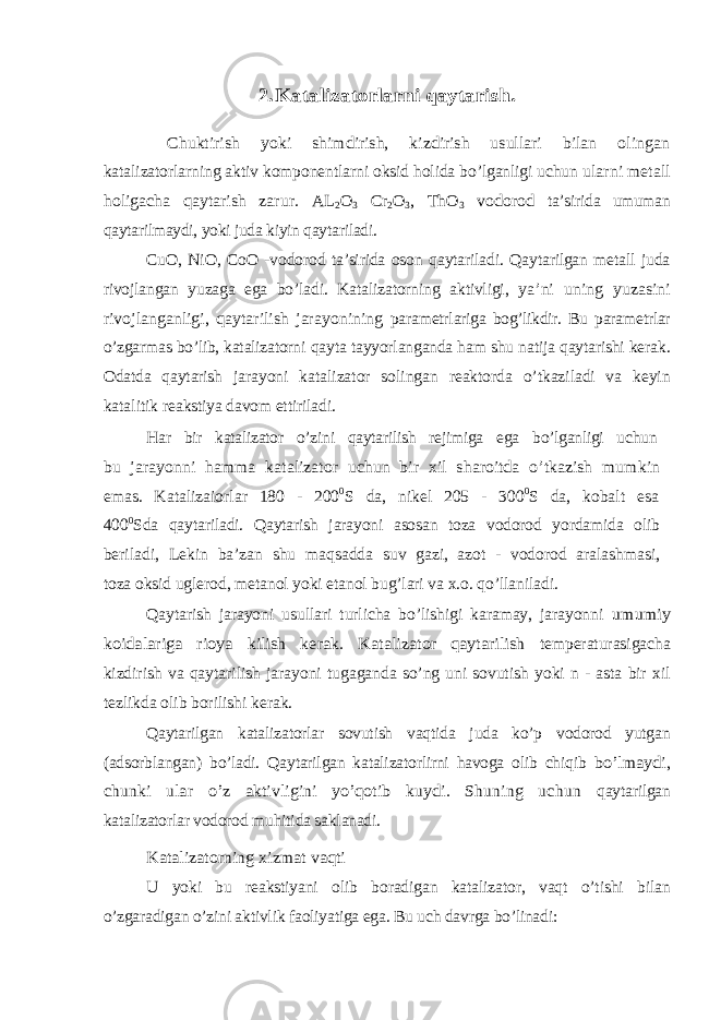 2.Katalizatorlarni qaytarish. Chuktirish yoki shimdirish, kizdirish usullari bilan olingan katalizatorlarning aktiv komponentlarni oksid holida bo’lganligi uchun ularni metall holigacha qaytarish zarur. AL 2O 3 Cr 2O 3, ThO 3 vodorod ta’sirida umuman qaytarilmaydi, yoki juda kiyin qaytariladi. CuO, NiO, CoO -vodorod ta’sirida oson qaytariladi. Qaytarilgan metall juda rivojlangan yuzaga ega bo’ladi. Katalizatorning aktivligi, ya’ni uning yuzasini rivojlanganligi, qaytarilish jarayonining parametrlariga bog’likdir. Bu parametrlar o’zgarmas bo’lib, katalizatorni qayta tayyorlanganda ham shu natija qaytarishi kerak. Odatda qaytarish jarayoni katalizator solingan reaktorda o’tkaziladi va keyin katalitik reakstiya davom ettiriladi. Har bir katalizator o’zini qaytarilish rejimiga ega bo’lganligi uchun bu jarayonni hamma katalizator uchun bir xil sharoitda o’tkazish mumkin emas. Katalizaiorlar 180 - 200 0 S da, nikel 205 - 300 0 S da, kobalt esa 400 0 Sda qaytariladi. Qaytarish jarayoni asosan toza vodorod yordamida olib beriladi, Lekin ba’zan shu maqsadda suv gazi, azot - vodorod aralashmasi, toza oksid uglerod, metanol yoki etanol bug’lari va x.o. qo’llaniladi. Qaytarish jarayoni usullari turlicha bo’lishigi karamay, jarayonni umumiy koidalariga rioya kilish kerak. Katalizator qaytarilish temperaturasigacha kizdirish va qaytarilish jarayoni tugaganda so’ng uni sovutish yoki n - asta bir xil tezlikda olib borilishi kerak. Qaytarilgan katalizatorlar sovutish vaqtida juda ko’p vodorod yutgan (adsorblangan) bo’ladi. Qaytarilgan katalizatorlirni havoga olib chiqib bo’lmaydi, chunki ular o’z aktivligini yo’qotib kuydi. Shuning uchun qaytarilgan katalizatorlar vodorod muhitida saklanadi. Katalizatorning xizmat vaqti U yoki bu reakstiyani olib boradigan katalizator, vaqt o’tishi bilan o’zgaradigan o’zini aktivlik faoliyatiga ega. Bu uch davrga bo’linadi: 