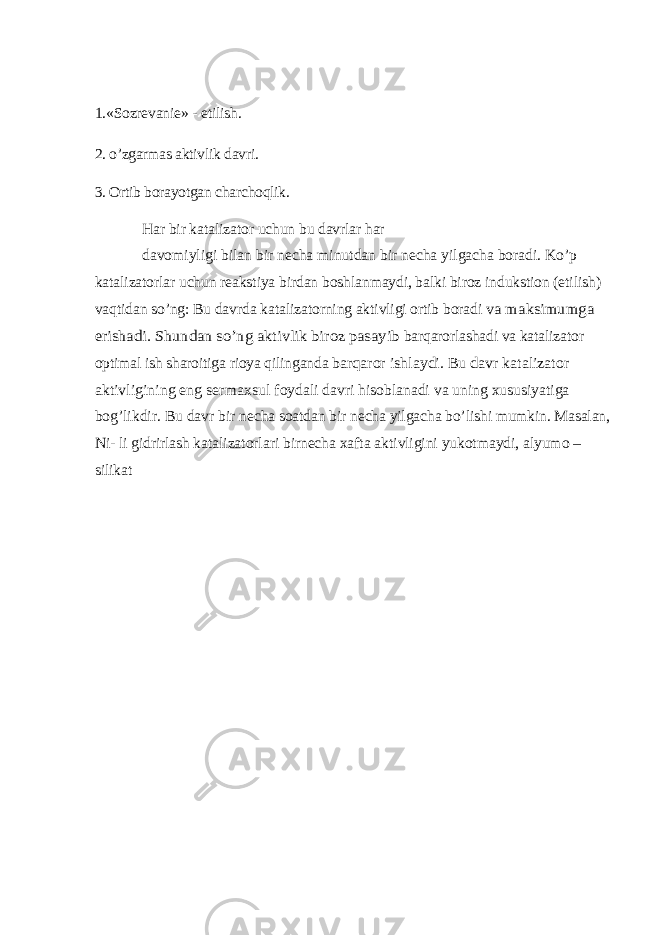 1.«Sozrevanie» - etilish. 2. o’zgarmas aktivlik davri. 3. Ortib borayotgan charchoqlik. Har bir katalizator uchun bu davrlar har davomiyligi bilan bir necha minutdan bir necha yilgacha boradi. Ko’p katalizatorlar uchun reakstiya birdan boshlanmaydi, balki biroz indukstion (etilish) vaqtidan so’ng: Bu davrda katalizatorning aktivligi ortib boradi va maksimumga erishadi. Shundan so’ng aktivlik biroz pasayib barqarorlashadi va katalizator optimal ish sharoitiga rioya qilinganda barqaror ishlaydi. Bu davr katalizator aktivligining eng sermaxsul foydali davri hisoblanadi va uning xususiyatiga bog’likdir. Bu davr bir necha soatdan bir necha yilgacha bo’lishi mumkin. Masalan, Ni- li gidrirlash katalizatorlari birnecha xafta aktivligini yukotmaydi, alyumo – silikat 