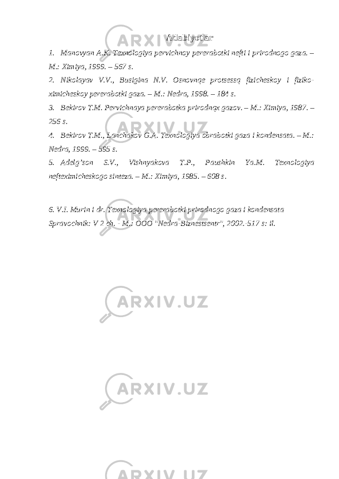 Adabiyotlar 1. Manovyan A.K. Texnologiya pervichnoy pererabotki nefti i prirodnogo gaza. – M.: Ximiya, 1999. – 567 s. 2. Nikolayav V.V., Busigina N.V. Osnovnqe protsessq fizicheskoy i fiziko- ximicheskoy pererabotki gaza. – M.: Nedra, 1998. – 184 s. 3. Bekirov T.M. Pervichnaya pererabotka prirodnqx gazov. – M.: Ximiya, 1987. – 256 s. 4. Bekirov T.M., Lanchakov G.A. Texnologiya obrabotki gaza i kondensata. – M.: Nedra, 1999. – 595 s. 5. Adelg’son S.V., Vishnyakova T.P., Paushkin Ya.M. Texnologiya nefteximicheskogo sinteza. – M.: Ximiya, 1985. – 608 s. 6. V.I. Murin i dr. Texnologiya pererabotki prirodnogo gaza i kondensata Spravochnik: V 2 ch. - M.: OOO &#34;Nedra-Biznestsentr&#34;, 2002.-517 s: il. 