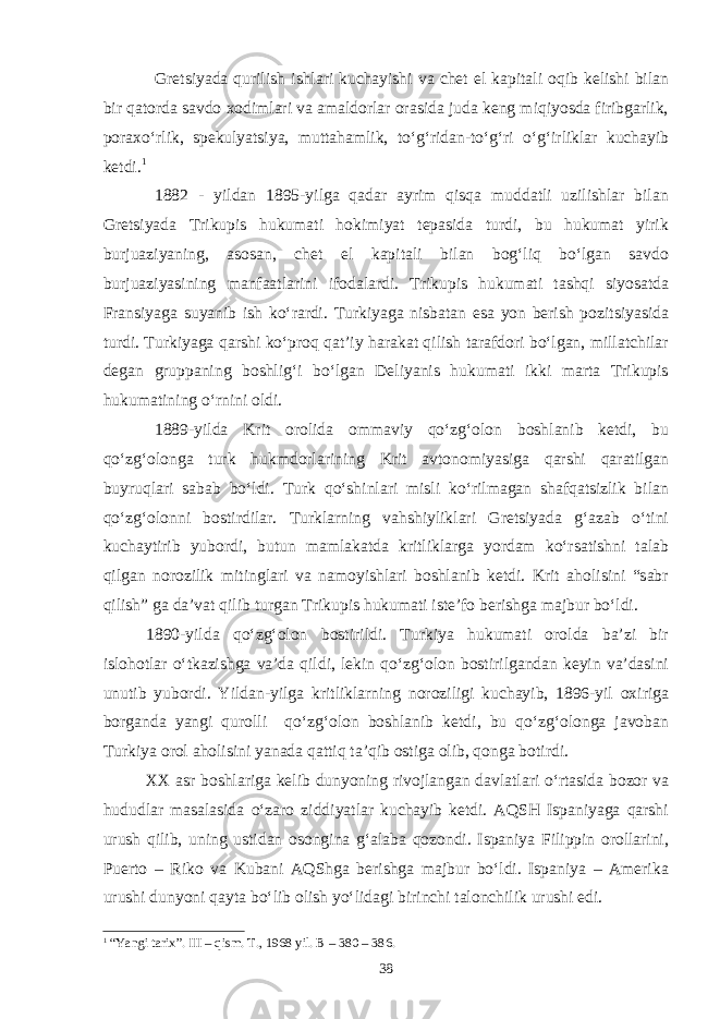 Gretsiyada qurilish ishlari kuchayishi va chet el kapitali oqib kelishi bilan bir qatorda savdo xodimlari va amaldorlar orasida juda keng miqiyosda firibgarlik, poraxo‘rlik, spekulyatsiya, muttahamlik, to‘g‘ridan-to‘g‘ri o‘g‘irliklar kuchayib ketdi. 1 1882 - yildan 1895-yilga qadar ayrim qisqa muddatli uzilishlar bilan Gretsiyada Trikupis hukumati hokimiyat tepasida turdi, bu hukumat yirik burjuaziyaning, asosan, chet el kapitali bilan bog‘liq bo‘lgan savdo burjuaziyasining manfaatlarini ifodalardi. Trikupis hukumati tashqi siyosatda Fransiyaga suyanib ish ko‘rardi. Turkiyaga nisbatan esa yon berish pozitsiyasida turdi. Turkiyaga qarshi ko‘proq qat’iy harakat qilish tarafdori bo‘lgan, millatchilar degan gruppaning boshlig‘i bo‘lgan Deliyanis hukumati ikki marta Trikupis hukumatining o‘rnini oldi. 1889-yilda Krit orolida ommaviy qo‘zg‘olon boshlanib ketdi, bu qo‘zg‘olonga turk hukmdorlarining Krit avtonomiyasiga qarshi qaratilgan buyruqlari sabab bo‘ldi. Turk qo‘shinlari misli ko‘rilmagan shafqatsizlik bilan qo‘zg‘olonni bostirdilar. Turklarning vahshiyliklari Gretsiyada g‘azab o‘tini kuchaytirib yubordi, butun mamlakatda kritliklarga yordam ko‘rsatishni talab qilgan norozilik mitinglari va namoyishlari boshlanib ketdi. Krit aholisini “sabr qilish” ga da’vat qilib turgan Trikupis hukumati iste’fo berishga majbur bo‘ldi. 1890-yilda qo‘zg‘olon bostirildi. Turkiya hukumati orolda ba’zi bir islohotlar o‘tkazishga va’da qildi, lekin qo‘zg‘olon bostirilgandan keyin va’dasini unutib yubordi. Yildan-yilga kritliklarning noroziligi kuchayib, 1896-yil oxiriga borganda yangi qurolli qo‘zg‘olon boshlanib ketdi, bu qo‘zg‘olonga javoban Turkiya orol aholisini yanada qattiq ta’qib ostiga olib, qonga botirdi. XX asr boshlariga kelib dunyoning rivojlangan davlatlari o‘rtasida bozor va hududlar masalasida o‘zaro ziddiyatlar kuchayib ketdi. AQSH Ispaniyaga qarshi urush qilib, uning ustidan osongina g‘alaba qozondi. Ispaniya Filippin orollarini, Puerto – Riko va Kubani AQShga berishga majbur bo‘ldi. Ispaniya – Amerika urushi dunyoni qayta bo‘lib olish yo‘lidagi birinchi talonchilik urushi edi. 1 “Yangi tarix”. III – qism. T., 1968 yil. В – 380 – 386. 38 