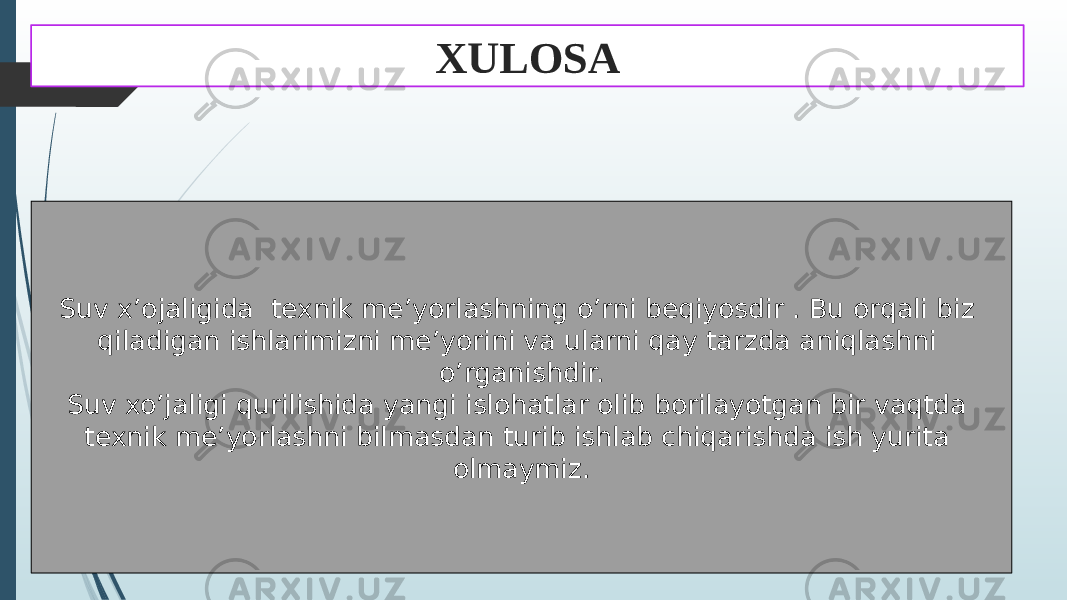 XULOSA Suv x’ojaligida texnik me’yorlashning o’rni beqiyosdir . Bu orqali biz qiladigan ishlarimizni me’yorini va ularni qay tarzda aniqlashni o’rganishdir. Suv xo’jaligi qurilishida yangi islohatlar olib borilayotgan bir vaqtda texnik me’yorlashni bilmasdan turib ishlab chiqarishda ish yurita olmaymiz. 