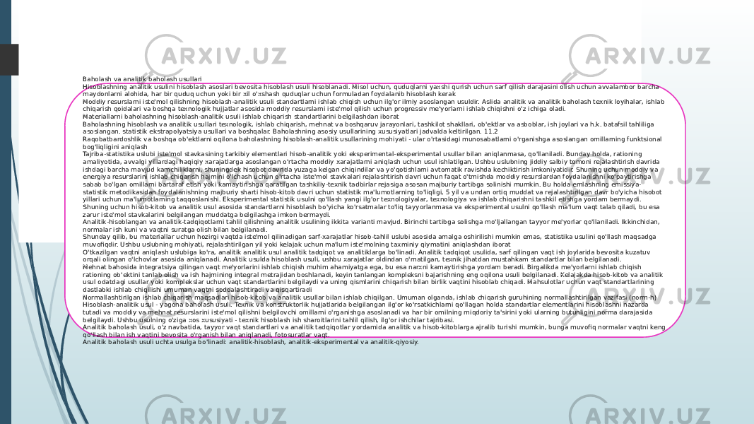 Texnik meyorlash usulari Baholash va analitik baholash usullari Hisoblashning analitik usulini hisoblash asoslari bevosita hisoblash usuli hisoblanadi. Misol uchun, quduqlarni yaxshi qurish uchun sarf qilish darajasini olish uchun avvalambor barcha maydonlarni alohida, har bir quduq uchun yoki bir xil o&#39;xshash quduqlar uchun formuladan foydalanib hisoblash kerak Moddiy resurslarni iste&#39;mol qilishning hisoblash-analitik usuli standartlarni ishlab chiqish uchun ilg&#39;or ilmiy asoslangan usuldir. Aslida analitik va analitik baholash texnik loyihalar, ishlab chiqarish qoidalari va boshqa texnologik hujjatlar asosida moddiy resurslarni iste&#39;mol qilish uchun progressiv me&#39;yorlarni ishlab chiqishni o&#39;z ichiga oladi. Materiallarni baholashning hisoblash-analitik usuli ishlab chiqarish standartlarini belgilashdan iborat Baholashning hisoblash va analitik usullari texnologik, ishlab chiqarish, mehnat va boshqaruv jarayonlari, tashkilot shakllari, ob&#39;ektlar va asboblar, ish joylari va h.k. batafsil tahliliga asoslangan. statistik ekstrapolyatsiya usullari va boshqalar. Baholashning asosiy usullarining xususiyatlari jadvalda keltirilgan. 11.2 Raqobatbardoshlik va boshqa ob&#39;ektlarni oqilona baholashning hisoblash-analitik usullarining mohiyati - ular o&#39;rtasidagi munosabatlarni o&#39;rganishga asoslangan omillarning funktsional bog&#39;liqligini aniqlash Tajriba-statistika uslubi iste&#39;mol stavkasining tarkibiy elementlari hisob-analitik yoki eksperimental-eksperimental usullar bilan aniqlanmasa, qo&#39;llaniladi. Bunday holda, rationing amaliyotida, avvalgi yillardagi haqiqiy xarajatlarga asoslangan o&#39;rtacha moddiy xarajatlarni aniqlash uchun usul ishlatilgan. Ushbu uslubning jiddiy salbiy tomoni rejalashtirish davrida ishdagi barcha mavjud kamchiliklarni, shuningdek hisobot davrida yuzaga kelgan chiqindilar va yo&#39;qotishlarni avtomatik ravishda kechiktirish imkoniyatidir. Shuning uchun moddiy va energiya resurslarini ishlab chiqarish hajmini o&#39;lchash uchun o&#39;rtacha iste&#39;mol stavkalari rejalashtirish davri uchun faqat o&#39;tmishda moddiy resurslardan foydalanishni ko&#39;paytirishga sabab bo&#39;lgan omillarni bartaraf etish yoki kamaytirishga qaratilgan tashkiliy-texnik tadbirlar rejasiga asosan majburiy tartibga solinishi mumkin. Bu holda emlashning emissiya- statistik metodikasidan foydalanishning majburiy sharti hisob-kitob davri uchun statistik ma&#39;lumotlarning to&#39;liqligi, 5 yil va undan ortiq muddat va rejalashtirilgan davr bo&#39;yicha hisobot yillari uchun ma&#39;lumotlarning taqqoslanishi. Eksperimental statistik usulni qo&#39;llash yangi ilg&#39;or texnologiyalar, texnologiya va ishlab chiqarishni tashkil etishga yordam bermaydi. Shuning uchun hisob-kitob va analitik usul asosida standartlarni hisoblash bo&#39;yicha ko&#39;rsatmalar to&#39;liq tayyorlanmasa va eksperimental usulni qo&#39;llash ma&#39;lum vaqt talab qiladi, bu esa zarur iste&#39;mol stavkalarini belgilangan muddatga belgilashga imkon bermaydi. Analitik-hisoblangan va analitik-tadqiqotlarni tahlil qilishning analitik usulining ikkita varianti mavjud. Birinchi tartibga solishga mo&#39;ljallangan tayyor me&#39;yorlar qo&#39;llaniladi. Ikkinchidan, normalar ish kuni va vaqtni suratga olish bilan belgilanadi. Shunday qilib, bu materiallar uchun hozirgi vaqtda iste&#39;mol qilinadigan sarf-xarajatlar hisob-tahlil uslubi asosida amalga oshirilishi mumkin emas, statistika usulini qo&#39;llash maqsadga muvofiqdir. Ushbu uslubning mohiyati, rejalashtirilgan yil yoki kelajak uchun ma&#39;lum iste&#39;molning taxminiy qiymatini aniqlashdan iborat O&#39;tkazilgan vaqtni aniqlash uslubiga ko&#39;ra, analitik analitik usul analitik tadqiqot va analitiklarga bo&#39;linadi. Analitik tadqiqot usulida, sarf qilingan vaqt ish joylarida bevosita kuzatuv orqali olingan o&#39;lchovlar asosida aniqlanadi. Analitik usulda hisoblash usuli, ushbu xarajatlar oldindan o&#39;rnatilgan, texnik jihatdan mustahkam standartlar bilan belgilanadi. Mehnat bahosida integratsiya qilingan vaqt me&#39;yorlarini ishlab chiqish muhim ahamiyatga ega, bu esa narxni kamaytirishga yordam beradi. Birgalikda me&#39;yorlarni ishlab chiqish rationing ob&#39;ektini tanlab olish va ish hajmining integral metrajidan boshlanadi, keyin tanlangan kompleksni bajarishning eng oqilona usuli belgilanadi. Kelajakda hisob-kitob va analitik usul odatdagi usullar yoki komplekslar uchun vaqt standartlarini belgilaydi va uning qismlarini chiqarish bilan birlik vaqtini hisoblab chiqadi. Mahsulotlar uchun vaqt standartlarining dastlabki ishlab chiqilishi umuman vaqtni soddalashtiradi va qisqartiradi Normallashtirilgan ishlab chiqarish maqsadlari hisob-kitob va analitik usullar bilan ishlab chiqilgan. Umuman olganda, ishlab chiqarish guruhining normallashtirilgan vazifasi (norm-h) Hisoblash-analitik usul - yagona baholash usuli. Texnik va konstruktorlik hujjatlarida belgilangan ilg&#39;or ko&#39;rsatkichlarni qo&#39;llagan holda standartlar elementlarini hisoblashni nazarda tutadi va moddiy va mehnat resurslarini iste&#39;mol qilishni belgilovchi omillarni o&#39;rganishga asoslanadi va har bir omilning miqdoriy ta&#39;sirini yoki ularning butunligini norma darajasida belgilaydi. Ushbu usulning o&#39;ziga xos xususiyati - texnik hisoblash ish sharoitlarini tahlil qilish, ilg&#39;or ishchilar tajribasi. Analitik baholash usuli, o&#39;z navbatida, tayyor vaqt standartlari va analitik tadqiqotlar yordamida analitik va hisob-kitoblarga ajralib turishi mumkin, bunga muvofiq normalar vaqtni keng qo&#39;llash bilan ish vaqtini bevosita o&#39;rganish bilan aniqlanadi, fotosuratlar vaqt. Analitik baholash usuli uchta usulga bo&#39;linadi: analitik-hisoblash, analitik-eksperimental va analitik-qiyosiy. 