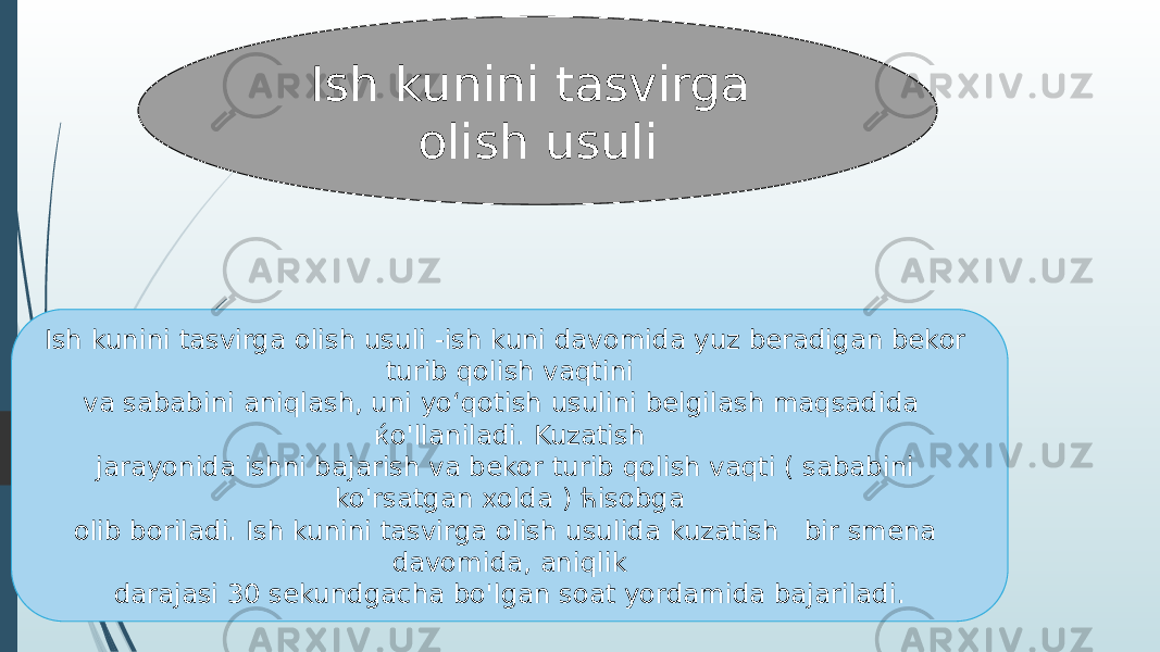 Ish kunini tasvirga olish usuli Ish kunini tasvirga olish usuli -ish kuni davomida yuz beradigan bekor turib qolish vaqtini va sababini aniqlash, uni yo‘qotish usulini belgilash maqsadida ќo&#39;llaniladi. Kuzatish jarayonida ishni bajarish va bekor turib qolish vaqti ( sababini ko&#39;rsatgan xolda ) ћisobga olib boriladi. Ish kunini tasvirga olish usulida kuzatish bir smena davomida, aniqlik darajasi 30 sekundgacha bo&#39;lgan soat yordamida bajariladi. 