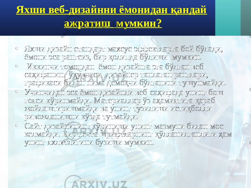 Яхши веб-дизайнни ёмонидан қандай ажратиш мумкин? • Яхши дизайн стандарт махсус эффектларга бой бўлади, ёмони эса рангсиз, бир қолипда бўлиши мумкин. • Иккинчи томондан ёмон дизайнга эга бўлган веб- саҳифанинг ўқувчиси дизайнер танлаган ранглари, графикаси билан нима демоқчи бўлганини тушунмайди. • Учинчидан эса ёмон дизайнли веб-саҳифада унинг бош ғояси кўринмайди. Материаллар ўз аҳамиятига қараб жойлаштиришмайди ва унинг тузилиши истиқболли ривожланишни кўзда тутмайди. • Сайт дизайнининг кўриниши унинг мазмуни билан мос келмайди. Бир нечта шрифтларнинг қўлланилганлиги ҳам унинг яхлитлигини бузиши мумкин. 