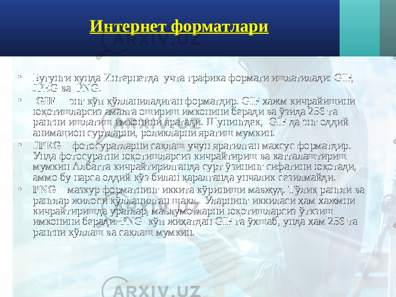 Интернет форматлари • Бугунги кунда Интернетда учта графика формати ишлатилади: GIF, JPEG ва PNG. • GIF – энг кўп қўлланиладиган форматдир. GIF хажм кичрайишини юқотишларсиз амалга ошириш имконини беради ва ўзида 256 та рангни ишлатиш имконини яратади. Шунингдек, GIF да энг оддий анимацион суртларни, роликларни яратиш мумкин. • JPEG – фотосуратларни сақлаш учун яратилган махсус форматдир. Унда фотосуратни юқотишларсиз кичрайтириш ва катталаштириш мумкин Албатта кичрайтирилганда сурт ўзининг сифатини юқотади, аммо бу нарса оддий кўз билан қаралганда унчалик сезилмайди. • PNG – мазкур форматнинг иккита кўриниши мавжуд. Тўлиқ рангли ва ранглар жилоси қўлланилган шакл. Уларнинг иккиласи ҳам хажмни кичрайтиришда уратлар, маълумотларни юқотишларсиз ўткзиш имконини беради. PNG кўп жиҳатдан GIF га ўхшаб, унда ҳам 256 та рангни қўллаш ва сақлаш мумкин. 