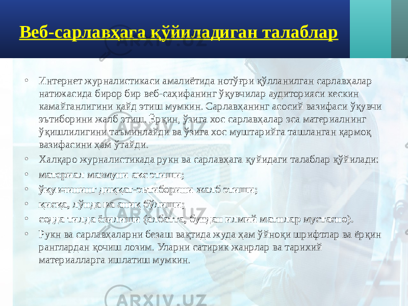 Веб-сарлавҳага қўйиладиган талаблар • Интернет журналистикаси амалиётида нотўғри қўлланилган сарлавҳалар натижасида бирор бир веб-саҳифанинг ўқувчилар аудиторияси кескин камайганлигини қайд этиш мумкин. Сарлавҳанинг асосий вазифаси ўқувчи эътиборини жалб этиш. Ёрқин, ўзига хос сарлавҳалар эса материалнинг ўқишлилигини таъминлайди ва ўзига хос муштарийга ташланган қармоқ вазифасини ҳам ўтайди. • Халқаро журналистикада рукн ва сарлавҳага қуйидаги талаблар қўйилади: • материал мазмуни акс этиши; • ўқувчининг диққат-эътиборини жалб этиши; • қисқа, лўнда ва аниқ бўлиши; • содда тилда ёзилиши (албатта, бундан илмий матнлар мустасно). • Рукн ва сарлавҳаларни безаш вақтида жуда ҳам ўйноқи шрифтлар ва ёрқин ранглардан қочиш лозим. Уларни сатирик жанрлар ва тарихий материалларга ишлатиш мумкин. 