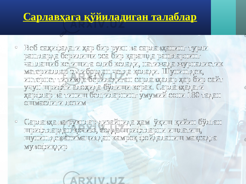 Сарлавҳага қўйиладиган талаблар • Веб-саҳифадаги ҳар бир рукн ва сарлавҳанинг турли рангларда берилиши эса бир қарашда рангларнинг чаплашиб кетишига олиб келади, натижада журналистик материаллар эътибордан четда қолади. Шунингдек, интернет тизимда бериладиган сарлавҳалар ҳар бир сайт учун шрифти алоҳида бўлиши керак. Сарлавҳадаги ҳарфлар ва тиниш белгиларнинг умумий сони 180 тадан ошмаслиги лозим • Сарлавҳа ва рукнлар дизайнида ҳам ўқиш қийин бўлган шрифтлардан қочию, содда шрифтларни ишлатиш, шунингдек анимациядан камроқ фойдаланиш мақсадга мувофиқдир 