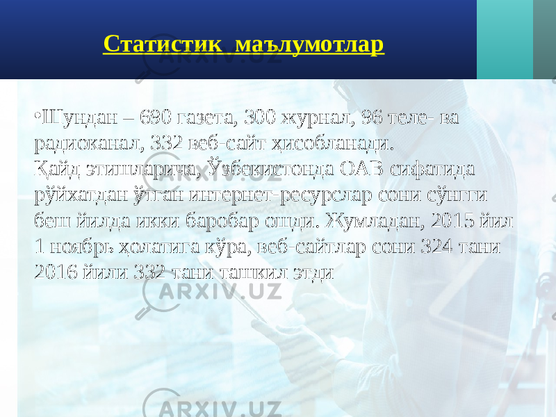 Статистик маълумотлар • Шундан – 690 газета, 300 журнал, 96 теле- ва радиоканал, 332 веб-сайт ҳисобланади. Қайд этишларича, Ўзбекистонда ОАВ сифатида рўйхатдан ўтган интернет-ресурслар сони сўнгги беш йилда икки баробар ошди. Жумладан, 2015 йил 1 ноябрь ҳолатига кўра, веб-сайтлар сони 324 тани 2016 йили 332 тани ташкил этди 