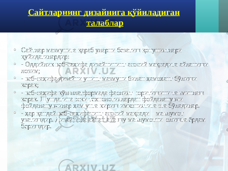 Сайтларнинг дизайнига қўйиладиган талаблар • Сайтлар мазмунига қараб уларни безатиш қонуниятлари қуйидагилардир: • - Оддийлик веб-саҳифа дизайнининг асосий мақсадига айланиши лозим; • - веб-саҳифа дизайни унинг мазмуни билан ҳамоханг бўлиши керак; • - веб-саҳифа кўп платформада фаолият юритишини таъминлаш керак. Шундагина эски технологиялардан фойдаланувчи фойдаланувчилар ҳам унга кириш имкониятига эга бўладилар. • - ҳар қандай веб-саҳифанинг асосий мақсади – маълумот узатишдир. Дизайн эса айнан ана шу маълумотни олишга ёрдам беришдир. 