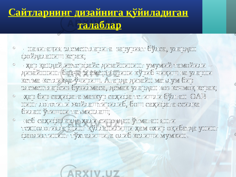 Сайтларнинг дизайнига қўйиладиган талаблар • - навигация элементларига зарурият бўлса, улардан фойдаланиш керак; • - ҳар қандай интерфайс дизайнининг умумий тамойили – дизайннинг барча элементларини кўриб чиқиш ва уларни кетма-кетликда ўчириш. Агарда дизайн маълум бир элементларсиз бузилмаса, демак улардан воз кечмоқ керак; • -ҳар бир саҳифага мазкур саҳифа тегишли бўлган ОАВ нинг логотипи жойлаштирилиб, бош саҳифага ссилка билан ўтишни таъминлаш; • -веб-саҳифаларда ҳали синовдан ўтмаган янги технологияларнинг қўлланилиши ҳам охир оқибатда унинг фаолиятининг тўхталишига олиб келиши мумкин . 