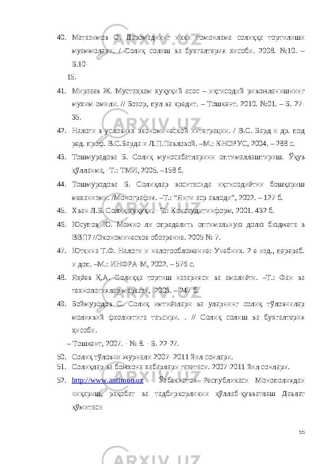 40. Матазимов О. Даромаднинг икки томонлама солиққа тортилиши муаммолари. / Солиқ солиш ва бухгалтерия хисоби. 2008. №10. – Б.10- 15. 41. Мирзаев Ж. Мустаҳкам хуқуқий асос – иқтисодий ривожланишнинг мухим омили. // Бозор, пул ва кредит. – Тошкент. 2010. №01. – Б. 27- 35. 42. Налоги в условиях экономической интеграции. / В.С. Бард и др. под ред. проф. В.С.Барда и Л.П.Павловой. –М.: КНОРУС, 2004. – 288 с. 43. Тошмурадова Б. Солиқ муносабатларини оптималлаштириш. Ўқув қўлланма, -Т.: ТМИ, 2005. –158 б. 44. Тошмуродова Б. Солиқлар воситасида иқтисодиётни бошқариш механизми. /Монография. –Т.: “Янги аср авлоди”, 2002. – 127 б. 45. Хван Л.Б. Солиқ ҳуқуқи. - Т.: Консаудитинформ, 2001. 432 б. 46. Юсупов Ю. Можно ли определить оптимальную долю бюджета в ВВП? //Экономическое обозрение. 2005 № 7. 47. Юткина Т.Ф. Налоги и налогообложение: Учебник. 2-е изд., перераб. и доп. –М.: ИНФРА-М, 2002. – 576 с. 48. Яҳёев Қ.А. Солиққа тортиш назарияси ва амалиёти. –Т.: Фан ва технологиялар маркази, 2003. – 247 б. 49. Боймуродов С. Солиқ имтиёзлари ва уларнинг солиқ тўловчилар молиявий фаолиятига таъсири. . // Солиқ солиш ва бухгалтерия ҳисоби. – Тошкент, 2007. - № 8. - Б. 22-27. 50. Солиқ тўловчи журнали 2007- 2011 йил сонлари. 51. Солиқлар ва божхона хабарлари газетаси. 2007-2011 йил сонлари. 52. http://www.antimon.uz - Ўзбекистон Республикаси Монополиядан чиқариш, рақобат ва тадбиркорликни қўллаб-қувватлаш Давлат қўмитаси 55 